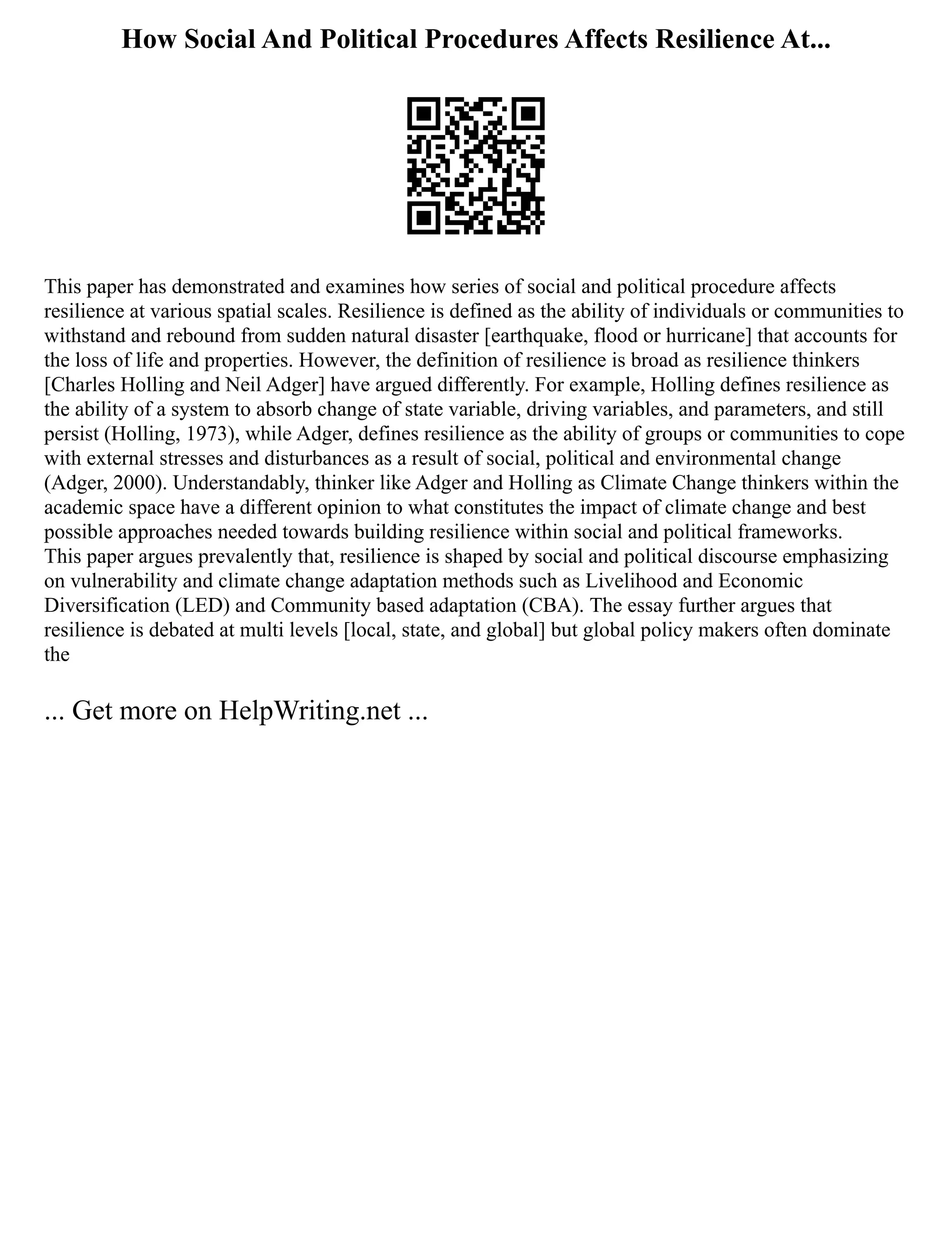 How Social And Political Procedures Affects Resilience At...
This paper has demonstrated and examines how series of social and political procedure affects
resilience at various spatial scales. Resilience is defined as the ability of individuals or communities to
withstand and rebound from sudden natural disaster [earthquake, flood or hurricane] that accounts for
the loss of life and properties. However, the definition of resilience is broad as resilience thinkers
[Charles Holling and Neil Adger] have argued differently. For example, Holling defines resilience as
the ability of a system to absorb change of state variable, driving variables, and parameters, and still
persist (Holling, 1973), while Adger, defines resilience as the ability of groups or communities to cope
with external stresses and disturbances as a result of social, political and environmental change
(Adger, 2000). Understandably, thinker like Adger and Holling as Climate Change thinkers within the
academic space have a different opinion to what constitutes the impact of climate change and best
possible approaches needed towards building resilience within social and political frameworks.
This paper argues prevalently that, resilience is shaped by social and political discourse emphasizing
on vulnerability and climate change adaptation methods such as Livelihood and Economic
Diversification (LED) and Community based adaptation (CBA). The essay further argues that
resilience is debated at multi levels [local, state, and global] but global policy makers often dominate
the
... Get more on HelpWriting.net ...
 