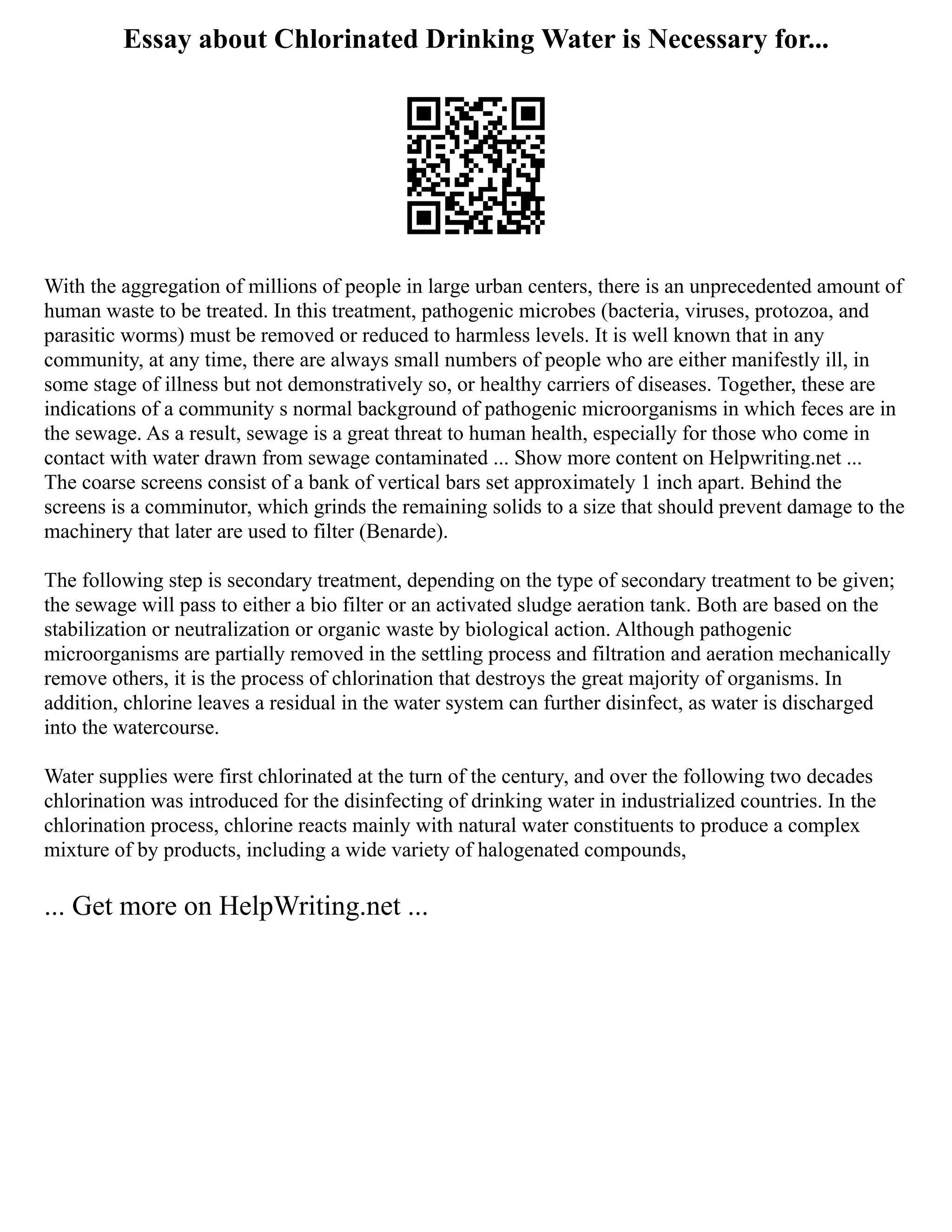 Essay about Chlorinated Drinking Water is Necessary for...
With the aggregation of millions of people in large urban centers, there is an unprecedented amount of
human waste to be treated. In this treatment, pathogenic microbes (bacteria, viruses, protozoa, and
parasitic worms) must be removed or reduced to harmless levels. It is well known that in any
community, at any time, there are always small numbers of people who are either manifestly ill, in
some stage of illness but not demonstratively so, or healthy carriers of diseases. Together, these are
indications of a community s normal background of pathogenic microorganisms in which feces are in
the sewage. As a result, sewage is a great threat to human health, especially for those who come in
contact with water drawn from sewage contaminated ... Show more content on Helpwriting.net ...
The coarse screens consist of a bank of vertical bars set approximately 1 inch apart. Behind the
screens is a comminutor, which grinds the remaining solids to a size that should prevent damage to the
machinery that later are used to filter (Benarde).
The following step is secondary treatment, depending on the type of secondary treatment to be given;
the sewage will pass to either a bio filter or an activated sludge aeration tank. Both are based on the
stabilization or neutralization or organic waste by biological action. Although pathogenic
microorganisms are partially removed in the settling process and filtration and aeration mechanically
remove others, it is the process of chlorination that destroys the great majority of organisms. In
addition, chlorine leaves a residual in the water system can further disinfect, as water is discharged
into the watercourse.
Water supplies were first chlorinated at the turn of the century, and over the following two decades
chlorination was introduced for the disinfecting of drinking water in industrialized countries. In the
chlorination process, chlorine reacts mainly with natural water constituents to produce a complex
mixture of by products, including a wide variety of halogenated compounds,
... Get more on HelpWriting.net ...
 