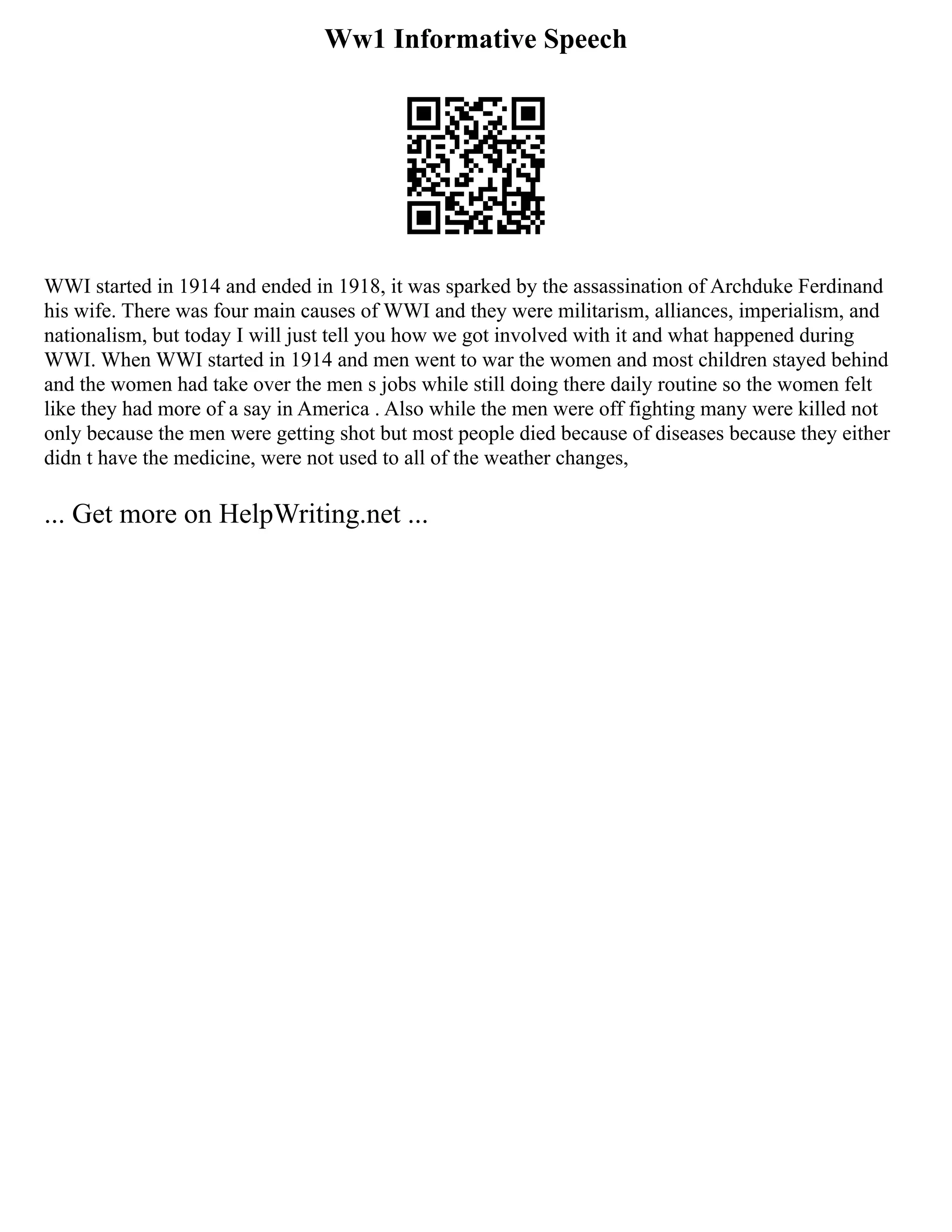Ww1 Informative Speech
WWI started in 1914 and ended in 1918, it was sparked by the assassination of Archduke Ferdinand
his wife. There was four main causes of WWI and they were militarism, alliances, imperialism, and
nationalism, but today I will just tell you how we got involved with it and what happened during
WWI. When WWI started in 1914 and men went to war the women and most children stayed behind
and the women had take over the men s jobs while still doing there daily routine so the women felt
like they had more of a say in America . Also while the men were off fighting many were killed not
only because the men were getting shot but most people died because of diseases because they either
didn t have the medicine, were not used to all of the weather changes,
... Get more on HelpWriting.net ...
 