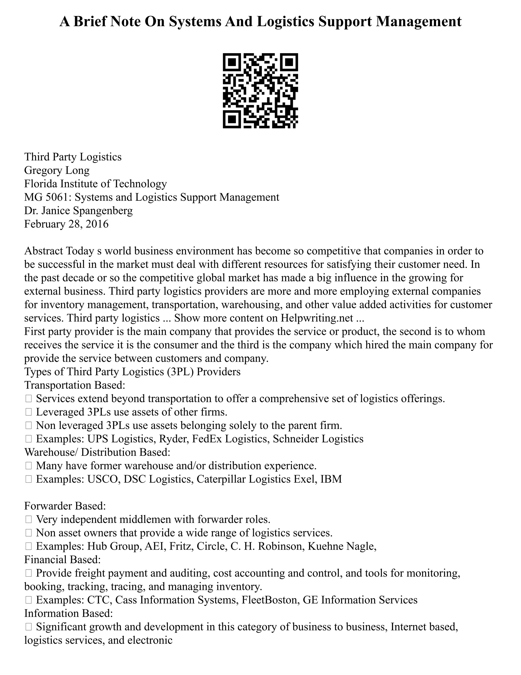 A Brief Note On Systems And Logistics Support Management
Third Party Logistics
Gregory Long
Florida Institute of Technology
MG 5061: Systems and Logistics Support Management
Dr. Janice Spangenberg
February 28, 2016
Abstract Today s world business environment has become so competitive that companies in order to
be successful in the market must deal with different resources for satisfying their customer need. In
the past decade or so the competitive global market has made a big influence in the growing for
external business. Third party logistics providers are more and more employing external companies
for inventory management, transportation, warehousing, and other value added activities for customer
services. Third party logistics ... Show more content on Helpwriting.net ...
First party provider is the main company that provides the service or product, the second is to whom
receives the service it is the consumer and the third is the company which hired the main company for
provide the service between customers and company.
Types of Third Party Logistics (3PL) Providers
Transportation Based:
 Services extend beyond transportation to offer a comprehensive set of logistics offerings.
 Leveraged 3PLs use assets of other firms.
 Non leveraged 3PLs use assets belonging solely to the parent firm.
 Examples: UPS Logistics, Ryder, FedEx Logistics, Schneider Logistics
Warehouse/ Distribution Based:
 Many have former warehouse and/or distribution experience.
 Examples: USCO, DSC Logistics, Caterpillar Logistics Exel, IBM
Forwarder Based:
 Very independent middlemen with forwarder roles.
 Non asset owners that provide a wide range of logistics services.
 Examples: Hub Group, AEI, Fritz, Circle, C. H. Robinson, Kuehne Nagle,
Financial Based:
 Provide freight payment and auditing, cost accounting and control, and tools for monitoring,
booking, tracking, tracing, and managing inventory.
 Examples: CTC, Cass Information Systems, FleetBoston, GE Information Services
Information Based:
 Significant growth and development in this category of business to business, Internet based,
logistics services, and electronic
 
