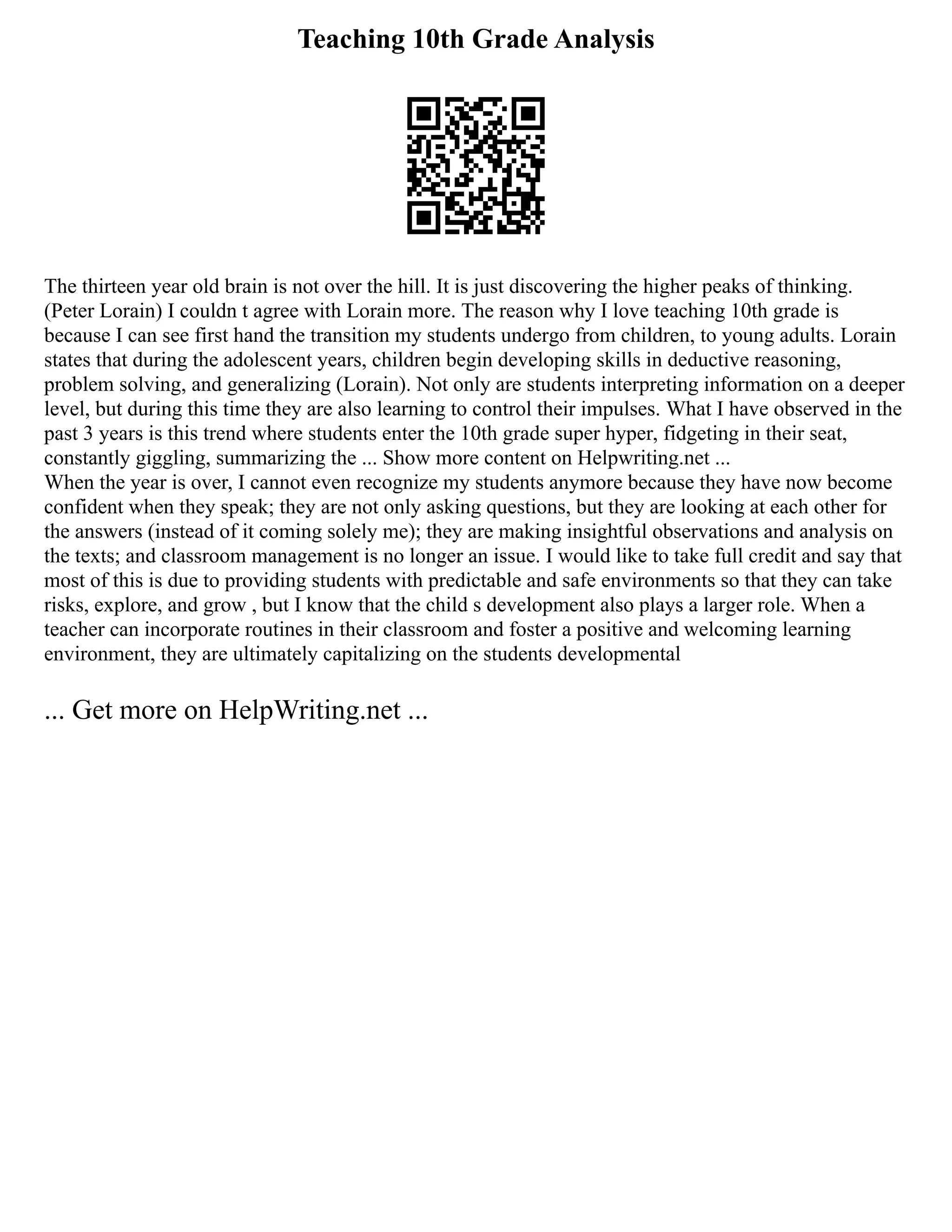 Teaching 10th Grade Analysis
The thirteen year old brain is not over the hill. It is just discovering the higher peaks of thinking.
(Peter Lorain) I couldn t agree with Lorain more. The reason why I love teaching 10th grade is
because I can see first hand the transition my students undergo from children, to young adults. Lorain
states that during the adolescent years, children begin developing skills in deductive reasoning,
problem solving, and generalizing (Lorain). Not only are students interpreting information on a deeper
level, but during this time they are also learning to control their impulses. What I have observed in the
past 3 years is this trend where students enter the 10th grade super hyper, fidgeting in their seat,
constantly giggling, summarizing the ... Show more content on Helpwriting.net ...
When the year is over, I cannot even recognize my students anymore because they have now become
confident when they speak; they are not only asking questions, but they are looking at each other for
the answers (instead of it coming solely me); they are making insightful observations and analysis on
the texts; and classroom management is no longer an issue. I would like to take full credit and say that
most of this is due to providing students with predictable and safe environments so that they can take
risks, explore, and grow , but I know that the child s development also plays a larger role. When a
teacher can incorporate routines in their classroom and foster a positive and welcoming learning
environment, they are ultimately capitalizing on the students developmental
... Get more on HelpWriting.net ...
 