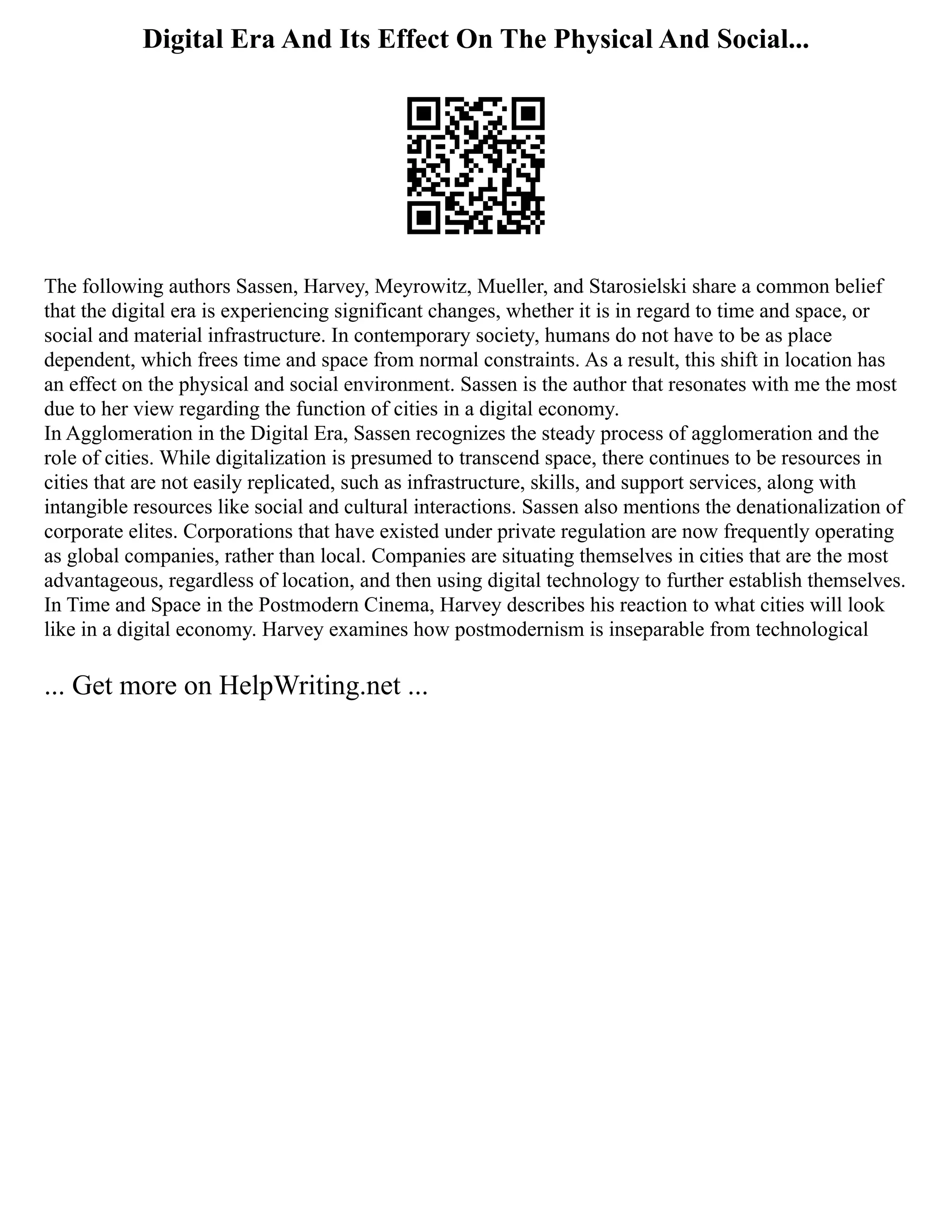 Digital Era And Its Effect On The Physical And Social...
The following authors Sassen, Harvey, Meyrowitz, Mueller, and Starosielski share a common belief
that the digital era is experiencing significant changes, whether it is in regard to time and space, or
social and material infrastructure. In contemporary society, humans do not have to be as place
dependent, which frees time and space from normal constraints. As a result, this shift in location has
an effect on the physical and social environment. Sassen is the author that resonates with me the most
due to her view regarding the function of cities in a digital economy.
In Agglomeration in the Digital Era, Sassen recognizes the steady process of agglomeration and the
role of cities. While digitalization is presumed to transcend space, there continues to be resources in
cities that are not easily replicated, such as infrastructure, skills, and support services, along with
intangible resources like social and cultural interactions. Sassen also mentions the denationalization of
corporate elites. Corporations that have existed under private regulation are now frequently operating
as global companies, rather than local. Companies are situating themselves in cities that are the most
advantageous, regardless of location, and then using digital technology to further establish themselves.
In Time and Space in the Postmodern Cinema, Harvey describes his reaction to what cities will look
like in a digital economy. Harvey examines how postmodernism is inseparable from technological
... Get more on HelpWriting.net ...
 
