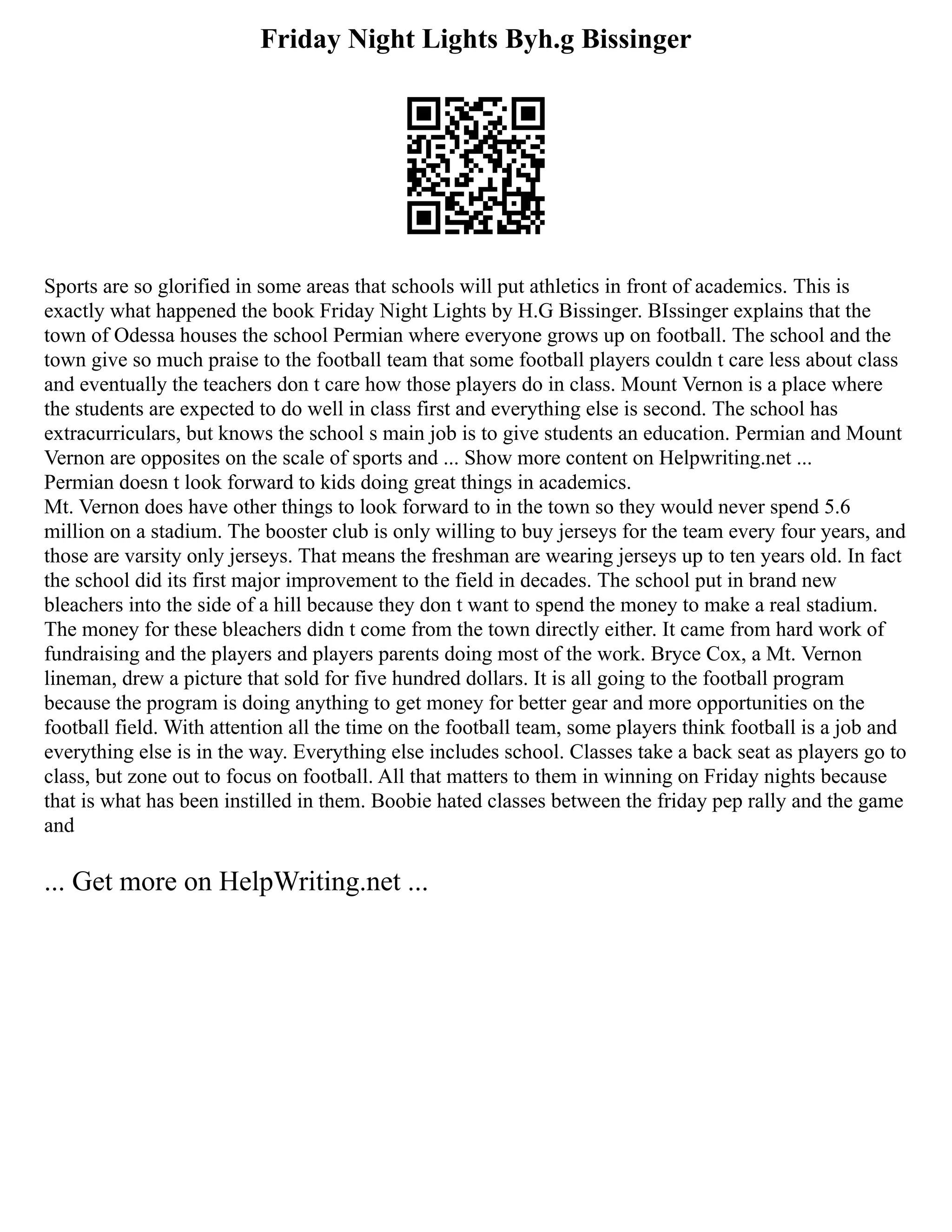 Friday Night Lights Byh.g Bissinger
Sports are so glorified in some areas that schools will put athletics in front of academics. This is
exactly what happened the book Friday Night Lights by H.G Bissinger. BIssinger explains that the
town of Odessa houses the school Permian where everyone grows up on football. The school and the
town give so much praise to the football team that some football players couldn t care less about class
and eventually the teachers don t care how those players do in class. Mount Vernon is a place where
the students are expected to do well in class first and everything else is second. The school has
extracurriculars, but knows the school s main job is to give students an education. Permian and Mount
Vernon are opposites on the scale of sports and ... Show more content on Helpwriting.net ...
Permian doesn t look forward to kids doing great things in academics.
Mt. Vernon does have other things to look forward to in the town so they would never spend 5.6
million on a stadium. The booster club is only willing to buy jerseys for the team every four years, and
those are varsity only jerseys. That means the freshman are wearing jerseys up to ten years old. In fact
the school did its first major improvement to the field in decades. The school put in brand new
bleachers into the side of a hill because they don t want to spend the money to make a real stadium.
The money for these bleachers didn t come from the town directly either. It came from hard work of
fundraising and the players and players parents doing most of the work. Bryce Cox, a Mt. Vernon
lineman, drew a picture that sold for five hundred dollars. It is all going to the football program
because the program is doing anything to get money for better gear and more opportunities on the
football field. With attention all the time on the football team, some players think football is a job and
everything else is in the way. Everything else includes school. Classes take a back seat as players go to
class, but zone out to focus on football. All that matters to them in winning on Friday nights because
that is what has been instilled in them. Boobie hated classes between the friday pep rally and the game
and
... Get more on HelpWriting.net ...
 