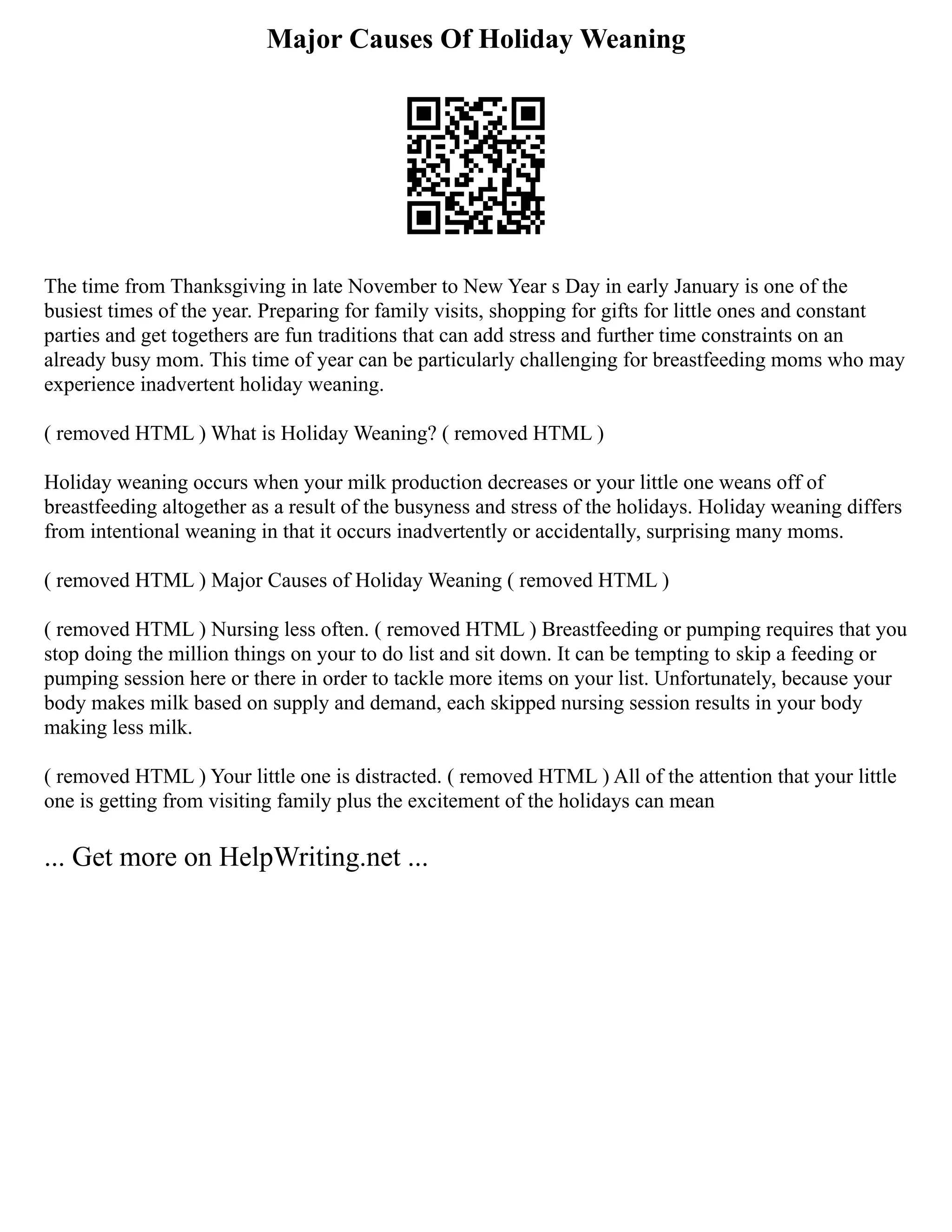 Major Causes Of Holiday Weaning
The time from Thanksgiving in late November to New Year s Day in early January is one of the
busiest times of the year. Preparing for family visits, shopping for gifts for little ones and constant
parties and get togethers are fun traditions that can add stress and further time constraints on an
already busy mom. This time of year can be particularly challenging for breastfeeding moms who may
experience inadvertent holiday weaning.
( removed HTML ) What is Holiday Weaning? ( removed HTML )
Holiday weaning occurs when your milk production decreases or your little one weans off of
breastfeeding altogether as a result of the busyness and stress of the holidays. Holiday weaning differs
from intentional weaning in that it occurs inadvertently or accidentally, surprising many moms.
( removed HTML ) Major Causes of Holiday Weaning ( removed HTML )
( removed HTML ) Nursing less often. ( removed HTML ) Breastfeeding or pumping requires that you
stop doing the million things on your to do list and sit down. It can be tempting to skip a feeding or
pumping session here or there in order to tackle more items on your list. Unfortunately, because your
body makes milk based on supply and demand, each skipped nursing session results in your body
making less milk.
( removed HTML ) Your little one is distracted. ( removed HTML ) All of the attention that your little
one is getting from visiting family plus the excitement of the holidays can mean
... Get more on HelpWriting.net ...
 