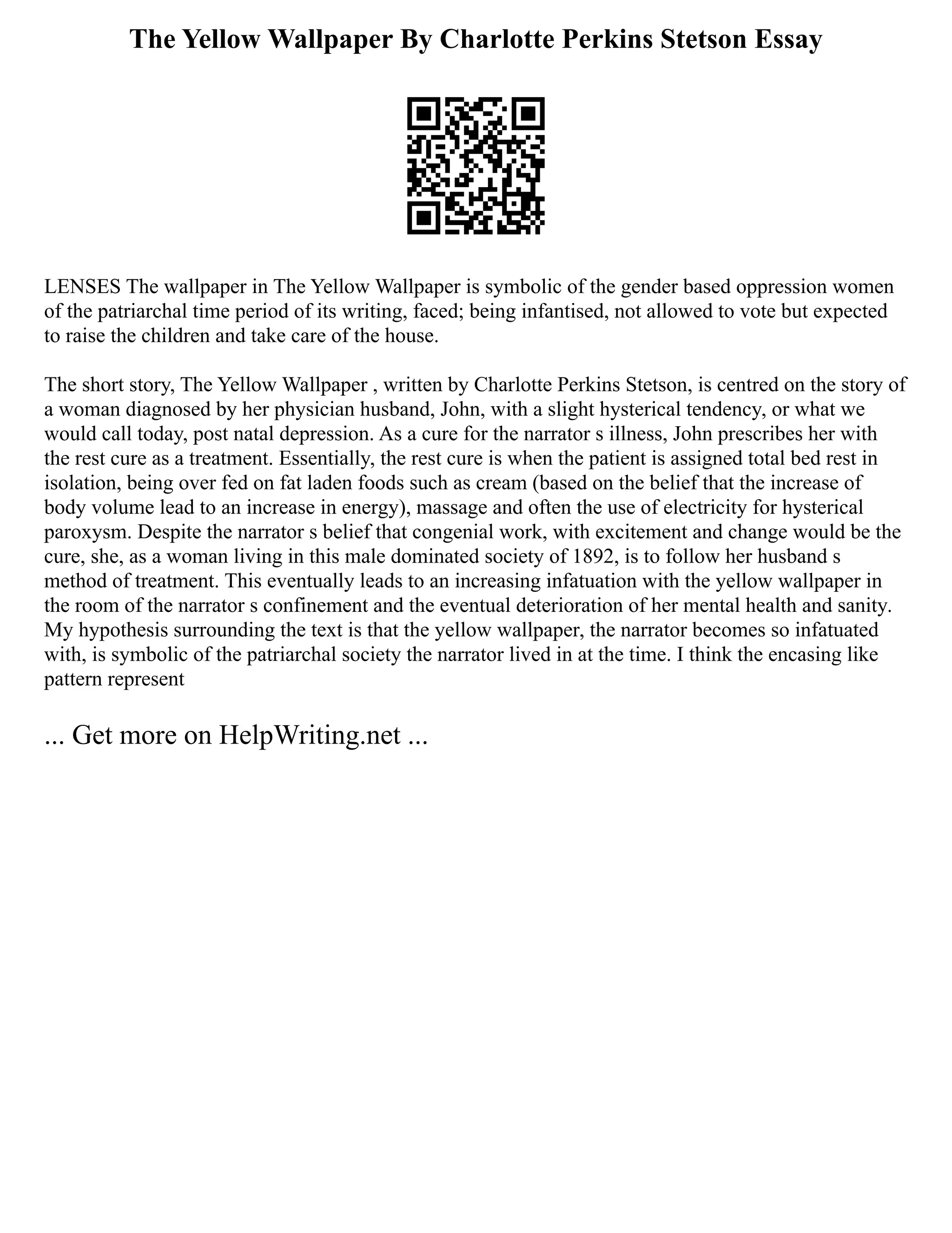 The Yellow Wallpaper By Charlotte Perkins Stetson Essay
LENSES The wallpaper in The Yellow Wallpaper is symbolic of the gender based oppression women
of the patriarchal time period of its writing, faced; being infantised, not allowed to vote but expected
to raise the children and take care of the house.
The short story, The Yellow Wallpaper , written by Charlotte Perkins Stetson, is centred on the story of
a woman diagnosed by her physician husband, John, with a slight hysterical tendency, or what we
would call today, post natal depression. As a cure for the narrator s illness, John prescribes her with
the rest cure as a treatment. Essentially, the rest cure is when the patient is assigned total bed rest in
isolation, being over fed on fat laden foods such as cream (based on the belief that the increase of
body volume lead to an increase in energy), massage and often the use of electricity for hysterical
paroxysm. Despite the narrator s belief that congenial work, with excitement and change would be the
cure, she, as a woman living in this male dominated society of 1892, is to follow her husband s
method of treatment. This eventually leads to an increasing infatuation with the yellow wallpaper in
the room of the narrator s confinement and the eventual deterioration of her mental health and sanity.
My hypothesis surrounding the text is that the yellow wallpaper, the narrator becomes so infatuated
with, is symbolic of the patriarchal society the narrator lived in at the time. I think the encasing like
pattern represent
... Get more on HelpWriting.net ...
 