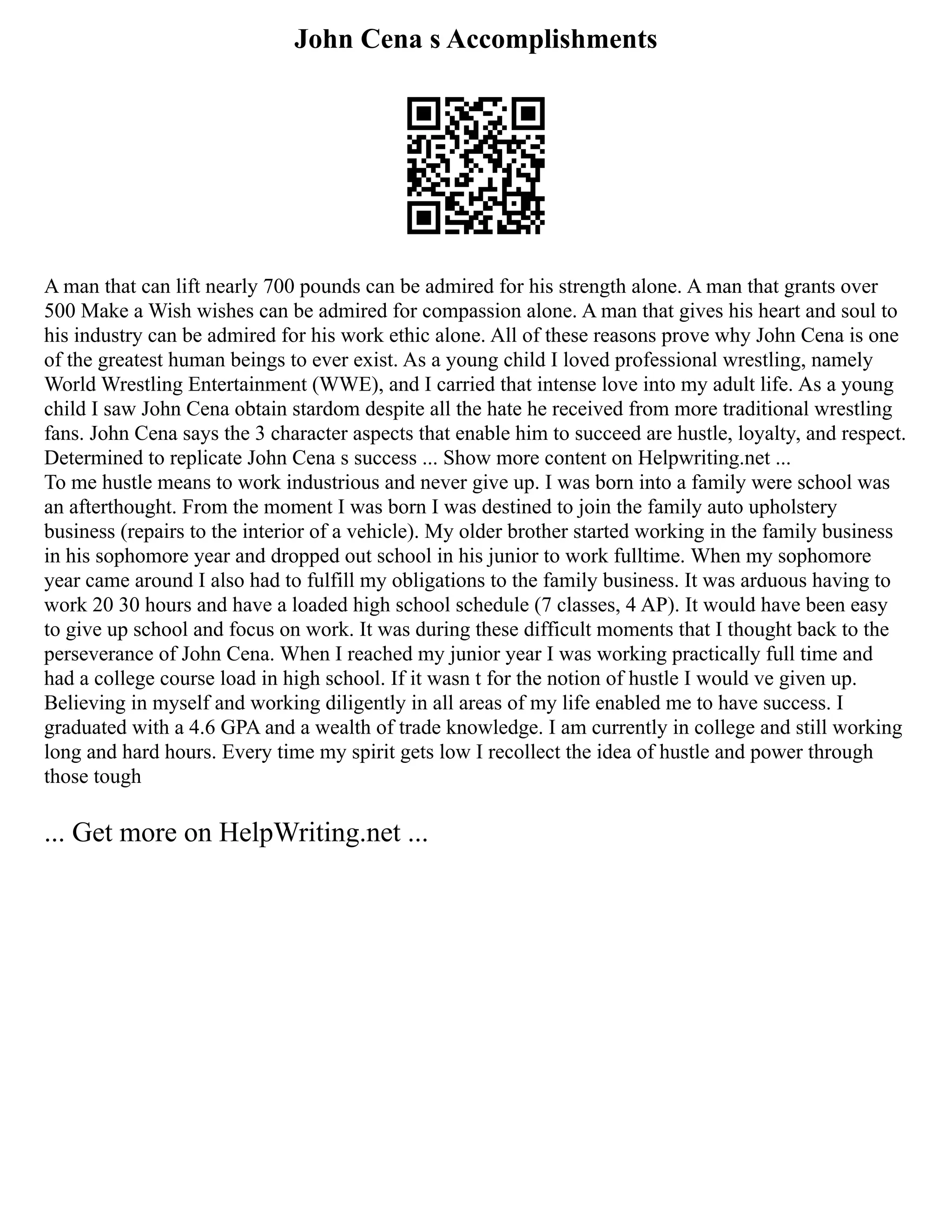 John Cena s Accomplishments
A man that can lift nearly 700 pounds can be admired for his strength alone. A man that grants over
500 Make a Wish wishes can be admired for compassion alone. A man that gives his heart and soul to
his industry can be admired for his work ethic alone. All of these reasons prove why John Cena is one
of the greatest human beings to ever exist. As a young child I loved professional wrestling, namely
World Wrestling Entertainment (WWE), and I carried that intense love into my adult life. As a young
child I saw John Cena obtain stardom despite all the hate he received from more traditional wrestling
fans. John Cena says the 3 character aspects that enable him to succeed are hustle, loyalty, and respect.
Determined to replicate John Cena s success ... Show more content on Helpwriting.net ...
To me hustle means to work industrious and never give up. I was born into a family were school was
an afterthought. From the moment I was born I was destined to join the family auto upholstery
business (repairs to the interior of a vehicle). My older brother started working in the family business
in his sophomore year and dropped out school in his junior to work fulltime. When my sophomore
year came around I also had to fulfill my obligations to the family business. It was arduous having to
work 20 30 hours and have a loaded high school schedule (7 classes, 4 AP). It would have been easy
to give up school and focus on work. It was during these difficult moments that I thought back to the
perseverance of John Cena. When I reached my junior year I was working practically full time and
had a college course load in high school. If it wasn t for the notion of hustle I would ve given up.
Believing in myself and working diligently in all areas of my life enabled me to have success. I
graduated with a 4.6 GPA and a wealth of trade knowledge. I am currently in college and still working
long and hard hours. Every time my spirit gets low I recollect the idea of hustle and power through
those tough
... Get more on HelpWriting.net ...
 