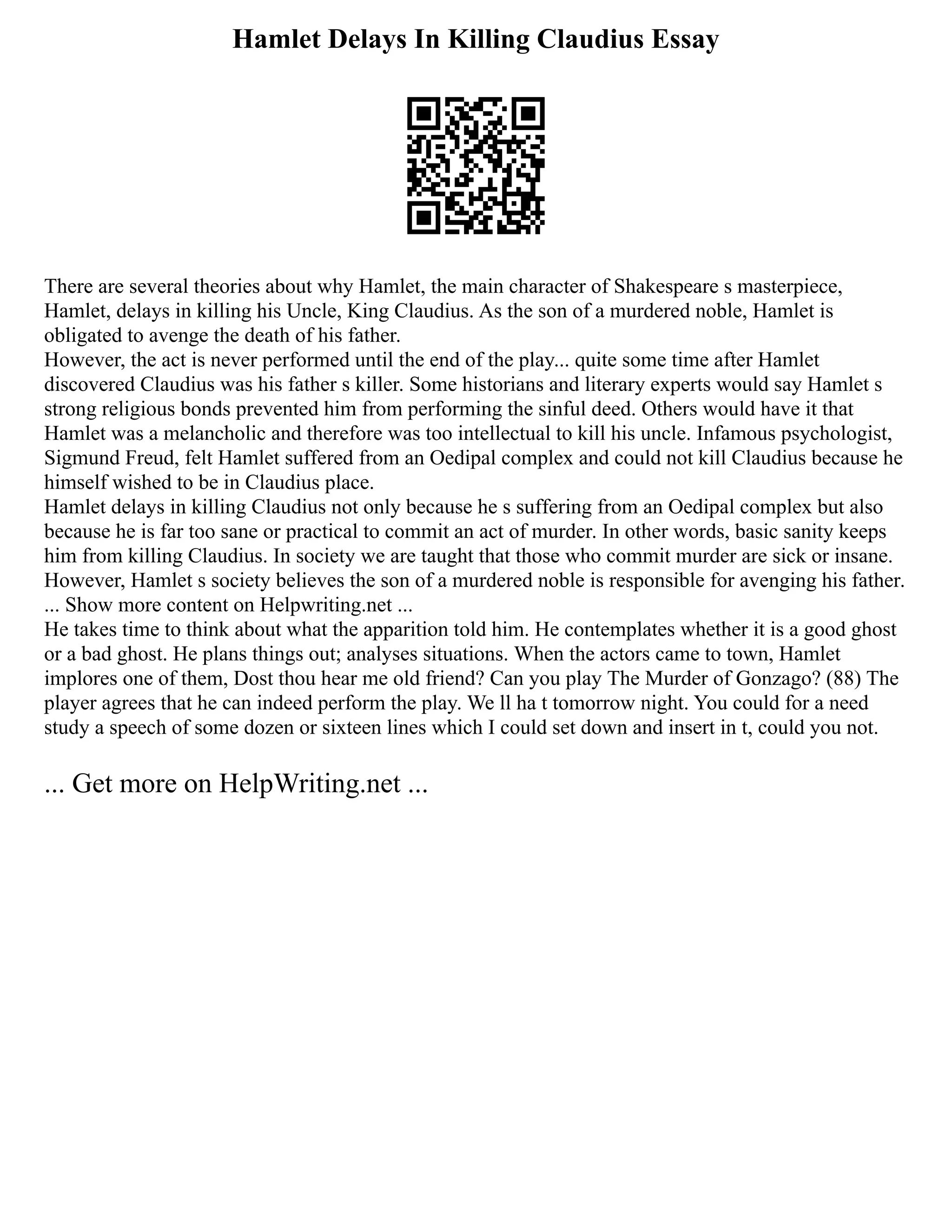 Hamlet Delays In Killing Claudius Essay
There are several theories about why Hamlet, the main character of Shakespeare s masterpiece,
Hamlet, delays in killing his Uncle, King Claudius. As the son of a murdered noble, Hamlet is
obligated to avenge the death of his father.
However, the act is never performed until the end of the play... quite some time after Hamlet
discovered Claudius was his father s killer. Some historians and literary experts would say Hamlet s
strong religious bonds prevented him from performing the sinful deed. Others would have it that
Hamlet was a melancholic and therefore was too intellectual to kill his uncle. Infamous psychologist,
Sigmund Freud, felt Hamlet suffered from an Oedipal complex and could not kill Claudius because he
himself wished to be in Claudius place.
Hamlet delays in killing Claudius not only because he s suffering from an Oedipal complex but also
because he is far too sane or practical to commit an act of murder. In other words, basic sanity keeps
him from killing Claudius. In society we are taught that those who commit murder are sick or insane.
However, Hamlet s society believes the son of a murdered noble is responsible for avenging his father.
... Show more content on Helpwriting.net ...
He takes time to think about what the apparition told him. He contemplates whether it is a good ghost
or a bad ghost. He plans things out; analyses situations. When the actors came to town, Hamlet
implores one of them, Dost thou hear me old friend? Can you play The Murder of Gonzago? (88) The
player agrees that he can indeed perform the play. We ll ha t tomorrow night. You could for a need
study a speech of some dozen or sixteen lines which I could set down and insert in t, could you not.
... Get more on HelpWriting.net ...
 