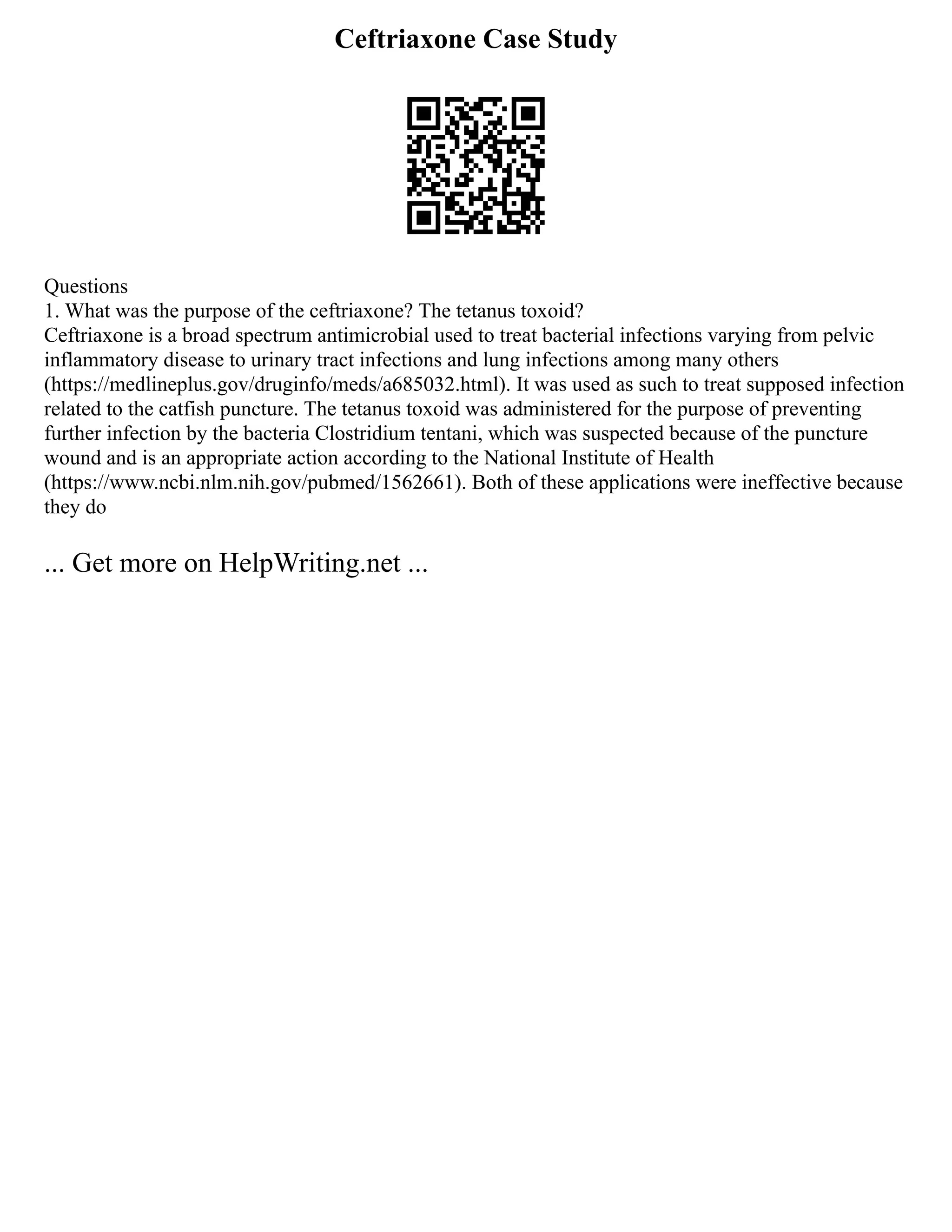 Ceftriaxone Case Study
Questions
1. What was the purpose of the ceftriaxone? The tetanus toxoid?
Ceftriaxone is a broad spectrum antimicrobial used to treat bacterial infections varying from pelvic
inflammatory disease to urinary tract infections and lung infections among many others
(https://medlineplus.gov/druginfo/meds/a685032.html). It was used as such to treat supposed infection
related to the catfish puncture. The tetanus toxoid was administered for the purpose of preventing
further infection by the bacteria Clostridium tentani, which was suspected because of the puncture
wound and is an appropriate action according to the National Institute of Health
(https://www.ncbi.nlm.nih.gov/pubmed/1562661). Both of these applications were ineffective because
they do
... Get more on HelpWriting.net ...
 