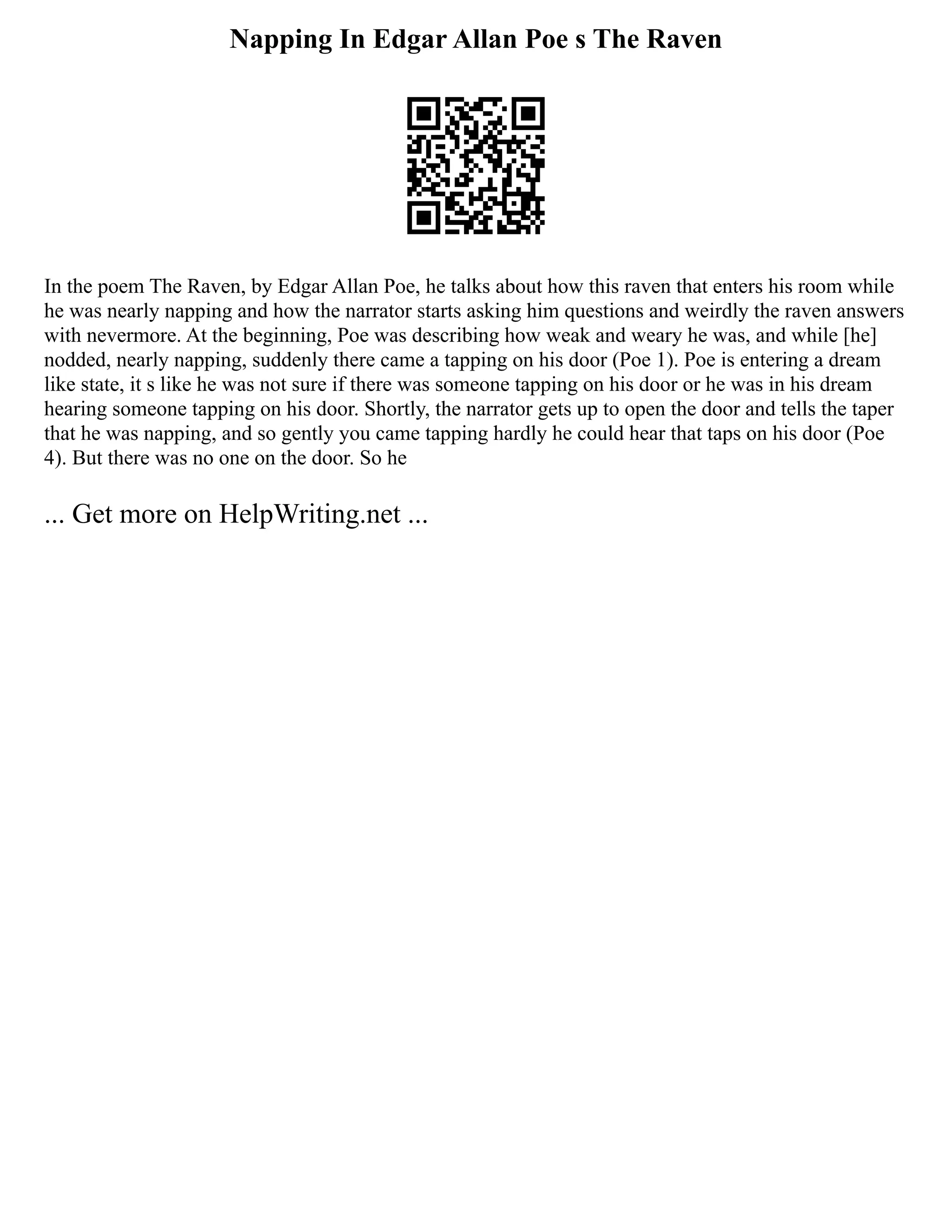 Napping In Edgar Allan Poe s The Raven
In the poem The Raven, by Edgar Allan Poe, he talks about how this raven that enters his room while
he was nearly napping and how the narrator starts asking him questions and weirdly the raven answers
with nevermore. At the beginning, Poe was describing how weak and weary he was, and while [he]
nodded, nearly napping, suddenly there came a tapping on his door (Poe 1). Poe is entering a dream
like state, it s like he was not sure if there was someone tapping on his door or he was in his dream
hearing someone tapping on his door. Shortly, the narrator gets up to open the door and tells the taper
that he was napping, and so gently you came tapping hardly he could hear that taps on his door (Poe
4). But there was no one on the door. So he
... Get more on HelpWriting.net ...
 