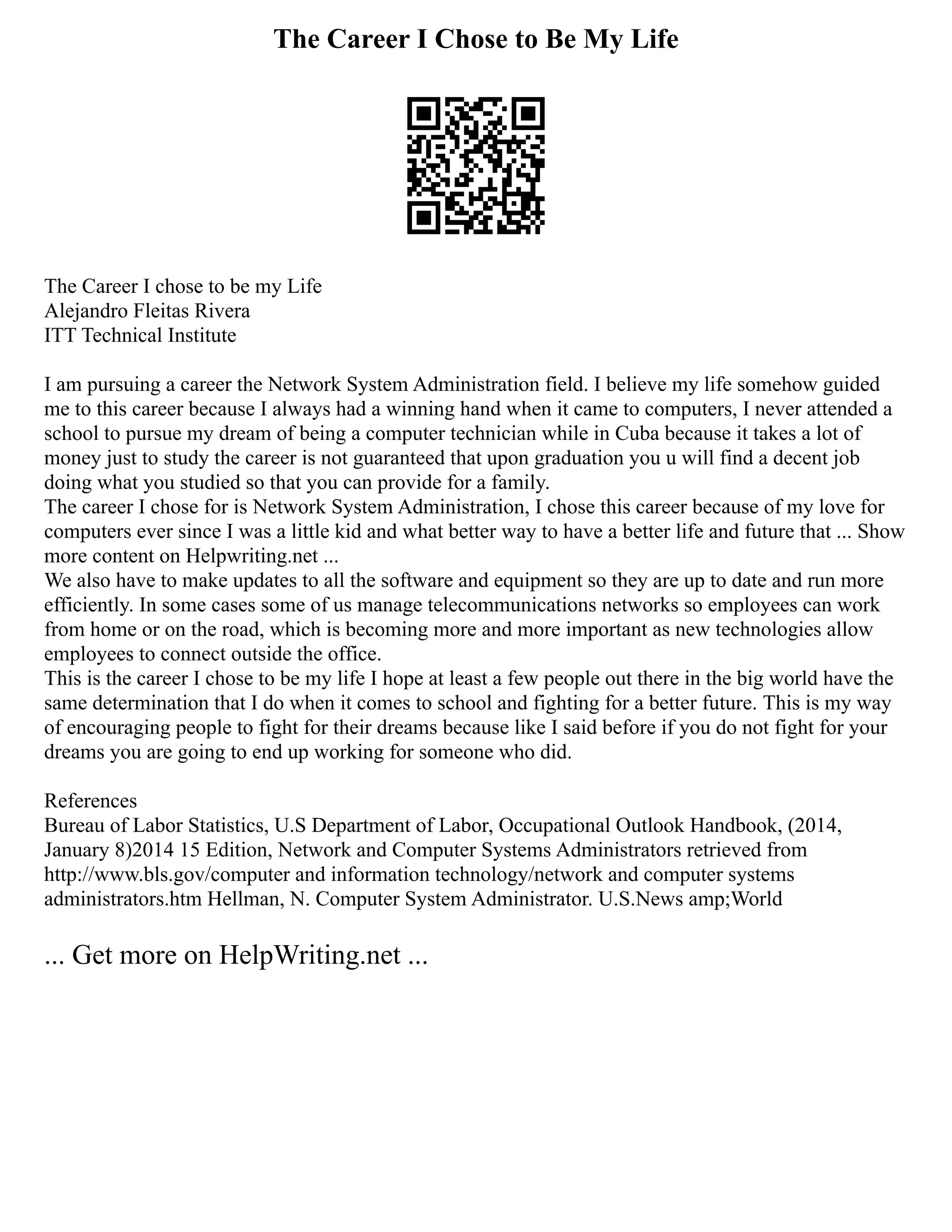 The Career I Chose to Be My Life
The Career I chose to be my Life
Alejandro Fleitas Rivera
ITT Technical Institute
I am pursuing a career the Network System Administration field. I believe my life somehow guided
me to this career because I always had a winning hand when it came to computers, I never attended a
school to pursue my dream of being a computer technician while in Cuba because it takes a lot of
money just to study the career is not guaranteed that upon graduation you u will find a decent job
doing what you studied so that you can provide for a family.
The career I chose for is Network System Administration, I chose this career because of my love for
computers ever since I was a little kid and what better way to have a better life and future that ... Show
more content on Helpwriting.net ...
We also have to make updates to all the software and equipment so they are up to date and run more
efficiently. In some cases some of us manage telecommunications networks so employees can work
from home or on the road, which is becoming more and more important as new technologies allow
employees to connect outside the office.
This is the career I chose to be my life I hope at least a few people out there in the big world have the
same determination that I do when it comes to school and fighting for a better future. This is my way
of encouraging people to fight for their dreams because like I said before if you do not fight for your
dreams you are going to end up working for someone who did.
References
Bureau of Labor Statistics, U.S Department of Labor, Occupational Outlook Handbook, (2014,
January 8)2014 15 Edition, Network and Computer Systems Administrators retrieved from
http://www.bls.gov/computer and information technology/network and computer systems
administrators.htm Hellman, N. Computer System Administrator. U.S.News amp;World
... Get more on HelpWriting.net ...
 