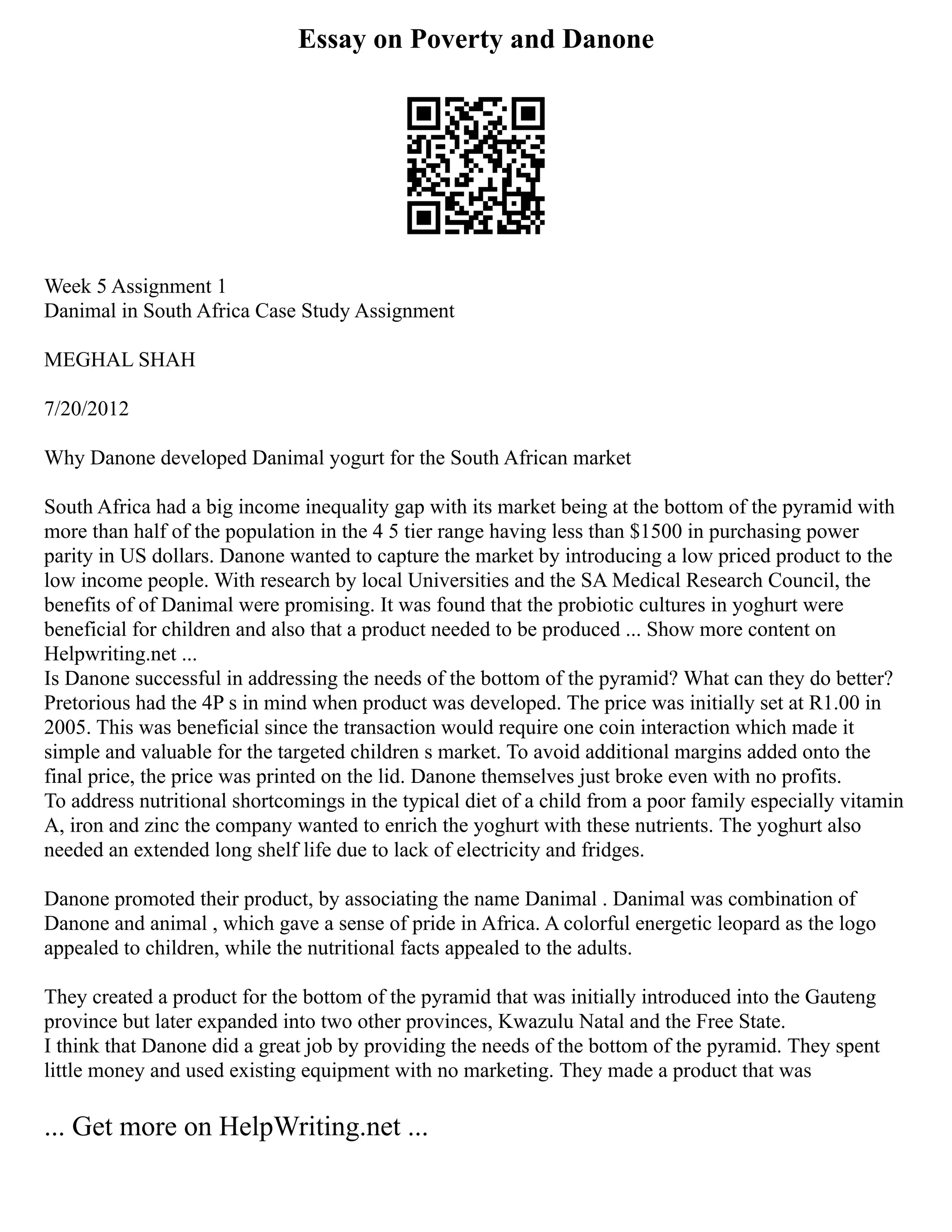 Essay on Poverty and Danone
Week 5 Assignment 1
Danimal in South Africa Case Study Assignment
MEGHAL SHAH
7/20/2012
Why Danone developed Danimal yogurt for the South African market
South Africa had a big income inequality gap with its market being at the bottom of the pyramid with
more than half of the population in the 4 5 tier range having less than $1500 in purchasing power
parity in US dollars. Danone wanted to capture the market by introducing a low priced product to the
low income people. With research by local Universities and the SA Medical Research Council, the
benefits of of Danimal were promising. It was found that the probiotic cultures in yoghurt were
beneficial for children and also that a product needed to be produced ... Show more content on
Helpwriting.net ...
Is Danone successful in addressing the needs of the bottom of the pyramid? What can they do better?
Pretorious had the 4P s in mind when product was developed. The price was initially set at R1.00 in
2005. This was beneficial since the transaction would require one coin interaction which made it
simple and valuable for the targeted children s market. To avoid additional margins added onto the
final price, the price was printed on the lid. Danone themselves just broke even with no profits.
To address nutritional shortcomings in the typical diet of a child from a poor family especially vitamin
A, iron and zinc the company wanted to enrich the yoghurt with these nutrients. The yoghurt also
needed an extended long shelf life due to lack of electricity and fridges.
Danone promoted their product, by associating the name Danimal . Danimal was combination of
Danone and animal , which gave a sense of pride in Africa. A colorful energetic leopard as the logo
appealed to children, while the nutritional facts appealed to the adults.
They created a product for the bottom of the pyramid that was initially introduced into the Gauteng
province but later expanded into two other provinces, Kwazulu Natal and the Free State.
I think that Danone did a great job by providing the needs of the bottom of the pyramid. They spent
little money and used existing equipment with no marketing. They made a product that was
... Get more on HelpWriting.net ...
 