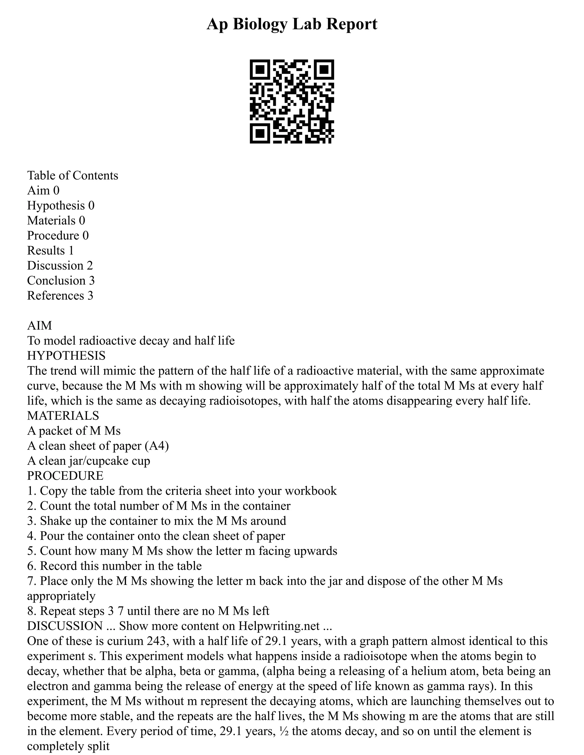 Ap Biology Lab Report
Table of Contents
Aim 0
Hypothesis 0
Materials 0
Procedure 0
Results 1
Discussion 2
Conclusion 3
References 3
AIM
To model radioactive decay and half life
HYPOTHESIS
The trend will mimic the pattern of the half life of a radioactive material, with the same approximate
curve, because the M Ms with m showing will be approximately half of the total M Ms at every half
life, which is the same as decaying radioisotopes, with half the atoms disappearing every half life.
MATERIALS
A packet of M Ms
A clean sheet of paper (A4)
A clean jar/cupcake cup
PROCEDURE
1. Copy the table from the criteria sheet into your workbook
2. Count the total number of M Ms in the container
3. Shake up the container to mix the M Ms around
4. Pour the container onto the clean sheet of paper
5. Count how many M Ms show the letter m facing upwards
6. Record this number in the table
7. Place only the M Ms showing the letter m back into the jar and dispose of the other M Ms
appropriately
8. Repeat steps 3 7 until there are no M Ms left
DISCUSSION ... Show more content on Helpwriting.net ...
One of these is curium 243, with a half life of 29.1 years, with a graph pattern almost identical to this
experiment s. This experiment models what happens inside a radioisotope when the atoms begin to
decay, whether that be alpha, beta or gamma, (alpha being a releasing of a helium atom, beta being an
electron and gamma being the release of energy at the speed of life known as gamma rays). In this
experiment, the M Ms without m represent the decaying atoms, which are launching themselves out to
become more stable, and the repeats are the half lives, the M Ms showing m are the atoms that are still
in the element. Every period of time, 29.1 years, ½ the atoms decay, and so on until the element is
completely split
 