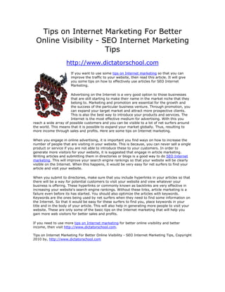 Tips on Internet Marketing For Better
 Online Visibility - SEO Internet Marketing
                      Tips
                    http://www.dictatorschool.com
                       If you want to use some tips on Internet marketing so that you can
                       improve the traffic to your website, then read this article. It will give
                       you some tips on how to effectively use articles for SEO Internet
                       Marketing.

                       Advertising on the Internet is a very good option to those businesses
                       that are still starting to make their name in the market niche that they
                       belong to. Marketing and promotion are essential for the growth and
                       the success of the particular business venture. Through promotion, you
                       can expand your target market and attract more prospective clients.
                       This is also the best way to introduce your products and services. The
                       Internet is the most effective medium for advertising. With this you
reach a wide array of possible customers and you can be visible to a lot of net surfers around
the world. This means that it is possible to expand your market globally. Thus, resulting to
more income through sales and profits. Here are some tips on Internet marketing.

When you engage in online advertising, it is important you find ways on how to increase the
number of people that are visiting in your website. This is because, you can never sell a single
product or service if you are not able to introduce these to your customers. In order to
generate more visitors for your website, it is suggested that engage in article marketing.
Writing articles and submitting them in directories or blogs is a good way to do SEO Internet
marketing. This will improve your search engine rankings so that your website will be clearly
visible on the Internet. When this happens, it would be very easy for net surfers to find your
article and visit your website.

When you submit to directories, make sure that you include hyperlinks in your articles so that
there will be a way for potential customers to visit your website and view whatever your
business is offering. These hyperlinks or commonly known as backlinks are very effective in
increasing your website's search engine rankings. Without these links, article marketing is a
failure even before its has started. You should also optimize the articles with keywords.
Keywords are the ones being used by net surfers when they need to find some information on
the Internet. So that it would be easy for these surfers to find you, place keywords in your
title and in the body of your article. This will also help in generating more people to visit your
website. These are only some of the basic tips on the Internet marketing that will help you
gain more web visitors for better sales and profits.

If you need to use more tips on Internet marketing for better online visibility and better
income, then visit http://www.dictatorschool.com.

Tips on Internet Marketing For Better Online Visibility - SEO Internet Marketing Tips, Copyright
2010 by, http://www.dictatorschool.com
 