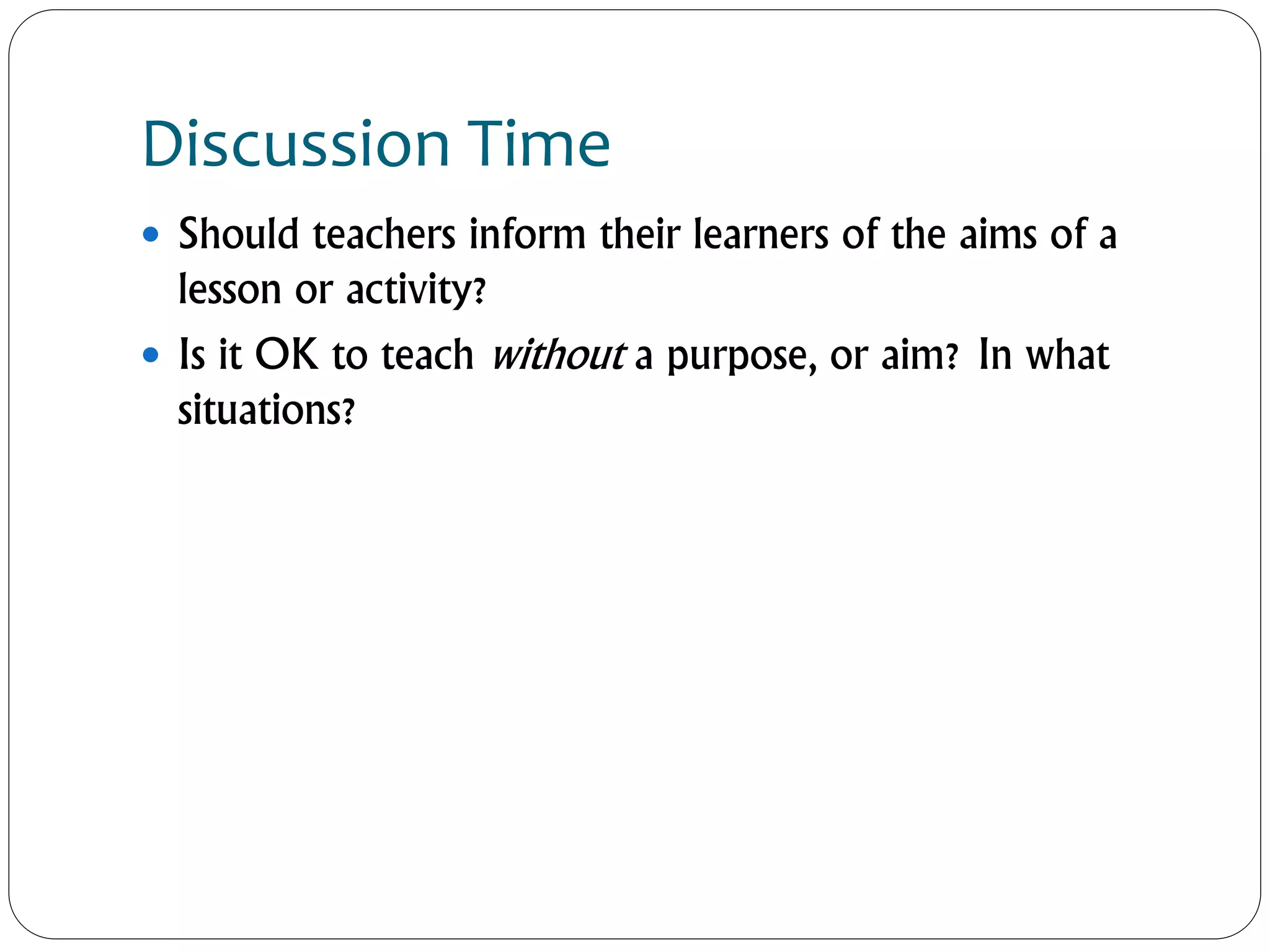 Discussion Time
 Should teachers inform their learners of the aims of a
lesson or activity?
 Is it OK to teach without a purpose, or aim? In what
situations?
 