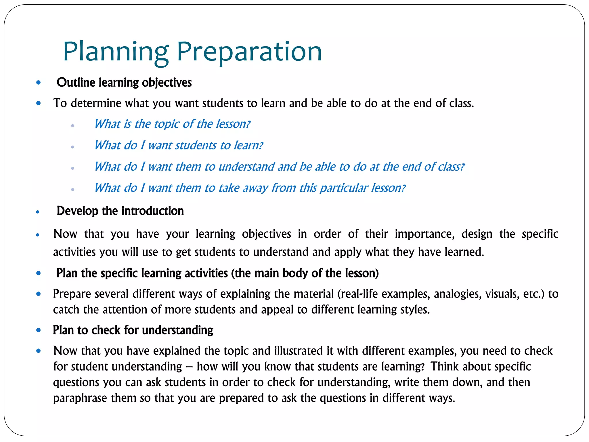 Planning Preparation
 Outline learning objectives
 To determine what you want students to learn and be able to do at the end of class.
 What is the topic of the lesson?
 What do I want students to learn?
 What do I want them to understand and be able to do at the end of class?
 What do I want them to take away from this particular lesson?
 Develop the introduction
 Now that you have your learning objectives in order of their importance, design the specific
activities you will use to get students to understand and apply what they have learned.
 Plan the specific learning activities (the main body of the lesson)
 Prepare several different ways of explaining the material (real-life examples, analogies, visuals, etc.) to
catch the attention of more students and appeal to different learning styles.
 Plan to check for understanding
 Now that you have explained the topic and illustrated it with different examples, you need to check
for student understanding – how will you know that students are learning? Think about specific
questions you can ask students in order to check for understanding, write them down, and then
paraphrase them so that you are prepared to ask the questions in different ways.
 