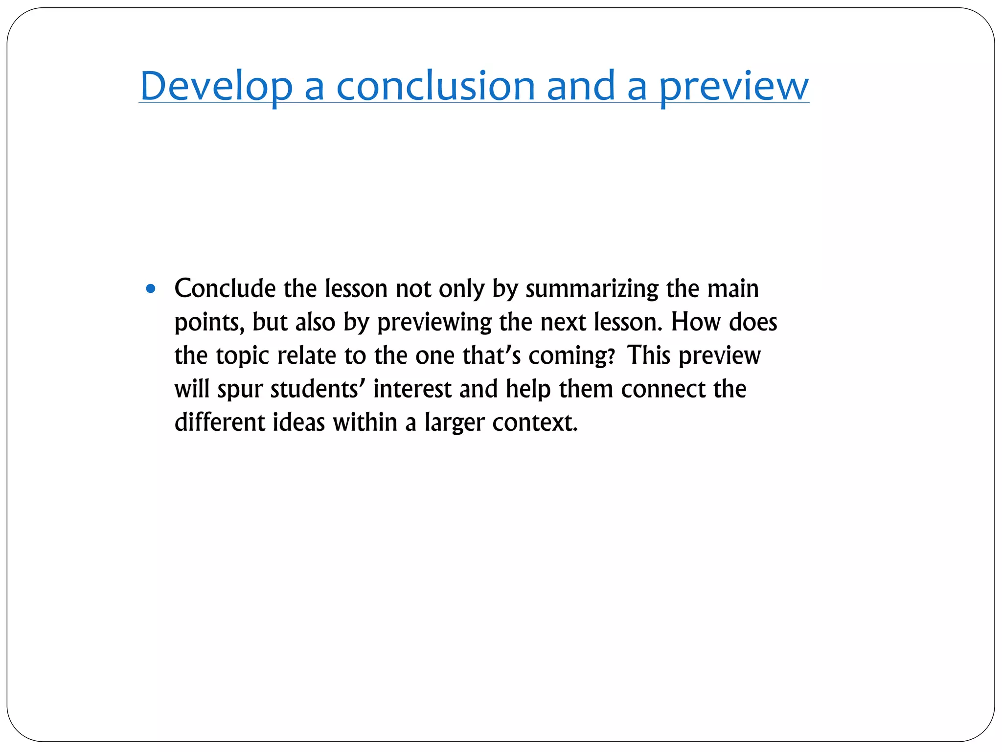 Develop a conclusion and a preview
 Conclude the lesson not only by summarizing the main
points, but also by previewing the next lesson. How does
the topic relate to the one that’s coming? This preview
will spur students’ interest and help them connect the
different ideas within a larger context.
 