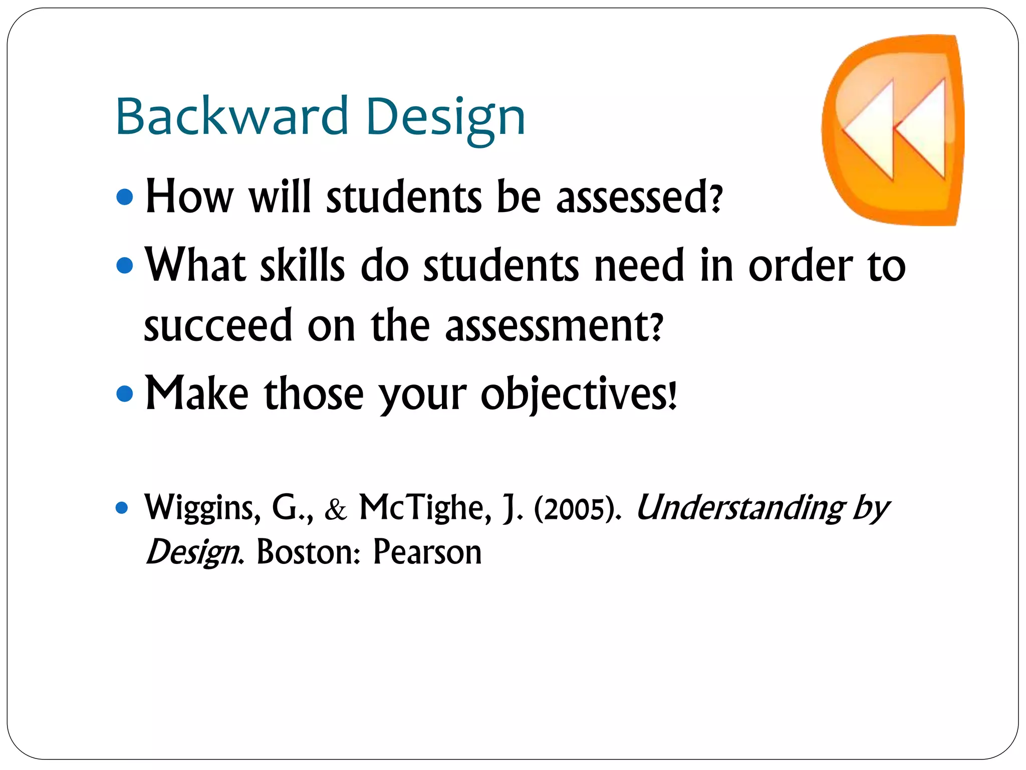 Backward Design
 How will students be assessed?
 What skills do students need in order to
succeed on the assessment?
 Make those your objectives!
 Wiggins, G., & McTighe, J. (2005). Understanding by
Design. Boston: Pearson
 