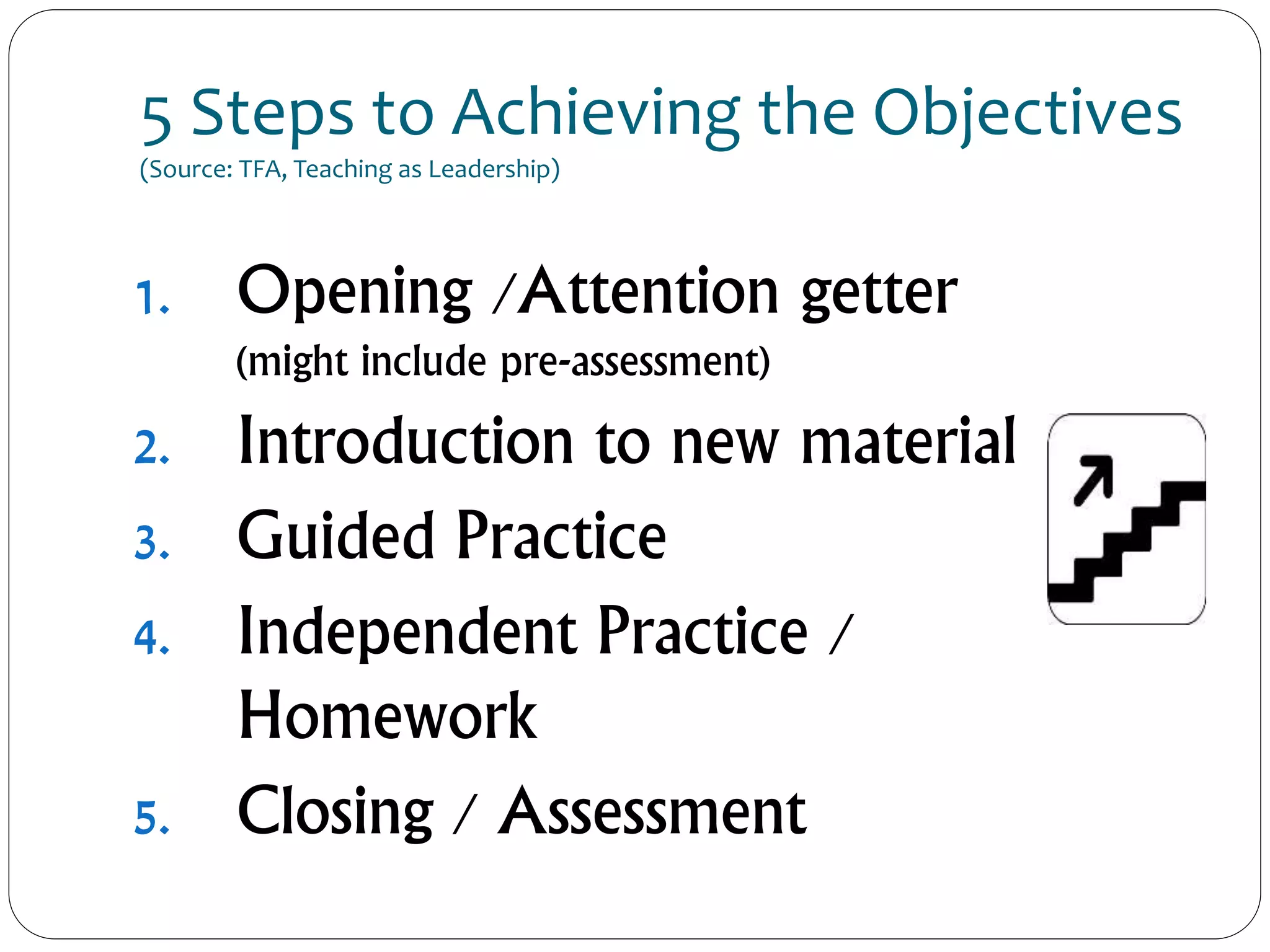 5 Steps to Achieving the Objectives
(Source: TFA, Teaching as Leadership)
1. Opening /Attention getter
(might include pre-assessment)
2. Introduction to new material
3. Guided Practice
4. Independent Practice /
Homework
5. Closing / Assessment
 