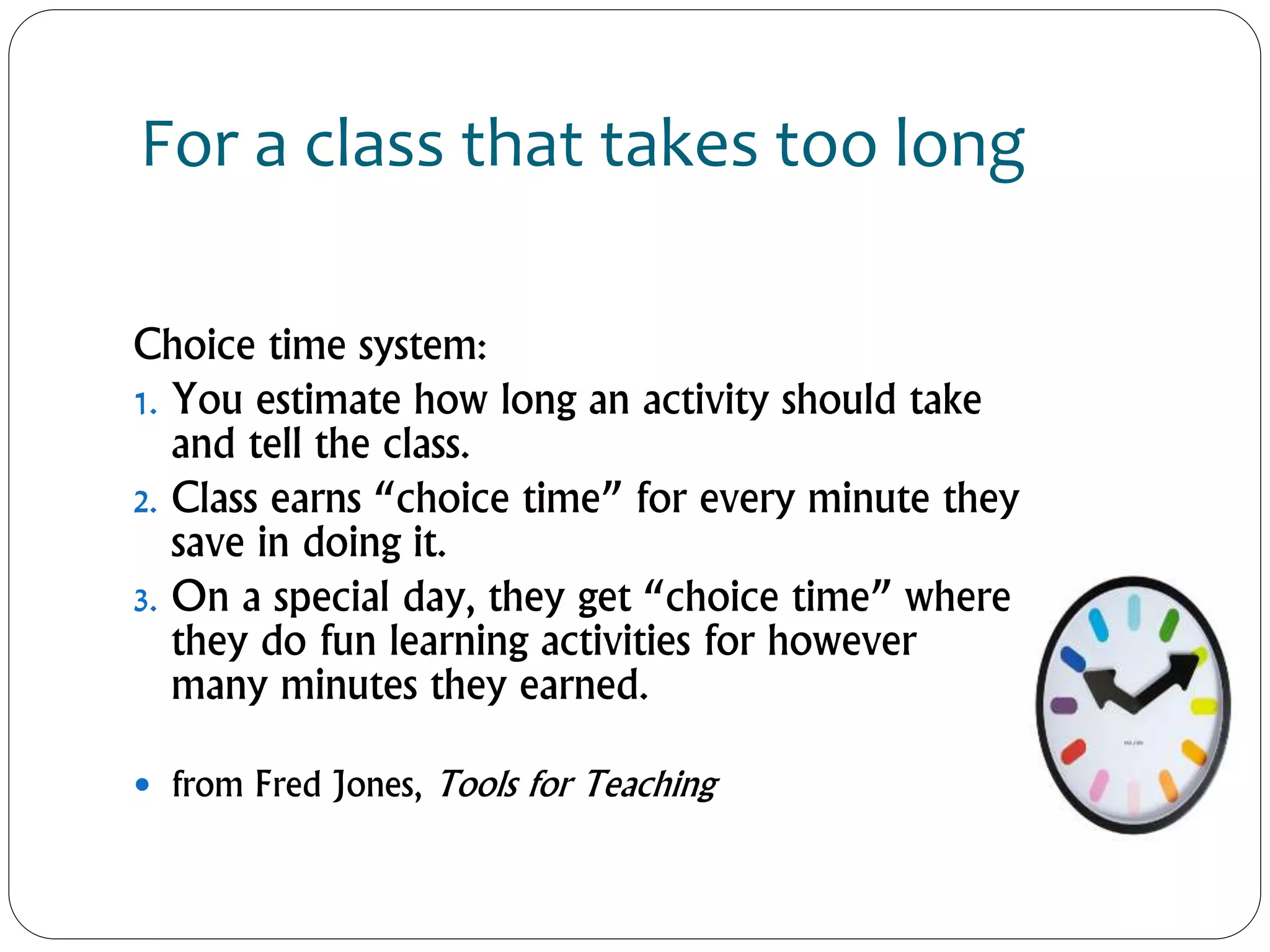 For a class that takes too long
Choice time system:
1. You estimate how long an activity should take
and tell the class.
2. Class earns “choice time” for every minute they
save in doing it.
3. On a special day, they get “choice time” where
they do fun learning activities for however
many minutes they earned.
 from Fred Jones, Tools for Teaching
 
