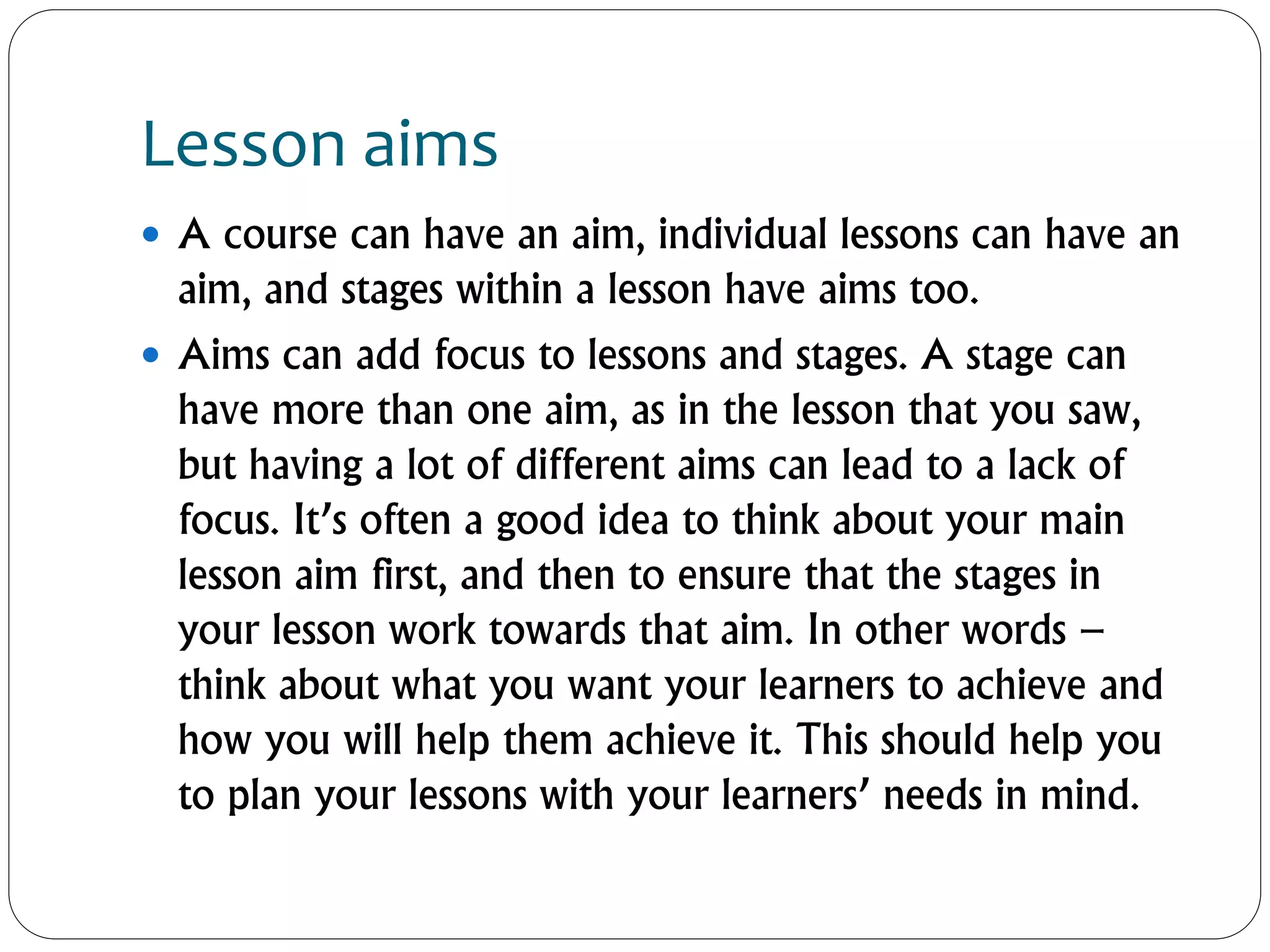 Lesson aims
 A course can have an aim, individual lessons can have an
aim, and stages within a lesson have aims too.
 Aims can add focus to lessons and stages. A stage can
have more than one aim, as in the lesson that you saw,
but having a lot of different aims can lead to a lack of
focus. It’s often a good idea to think about your main
lesson aim first, and then to ensure that the stages in
your lesson work towards that aim. In other words –
think about what you want your learners to achieve and
how you will help them achieve it. This should help you
to plan your lessons with your learners’ needs in mind.
 