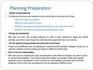 Planning Preparation
 Outline learning objectives
 To determine what you want students to learn and be able to do at the end of class.
 What is the topic of the lesson?
 What do I want students to learn?
 What do I want them to understand and be able to do at the end of class?
 What do I want them to take away from this particular lesson?
 Develop the introduction
 Now that you have your learning objectives in order of their importance, design the specific
activities you will use to get students to understand and apply what they have learned.
 Plan the specific learning activities (the main body of the lesson)
 Prepare several different ways of explaining the material (real-life examples, analogies, visuals, etc.) to
catch the attention of more students and appeal to different learning styles.
 Plan to check for understanding
 Now that you have explained the topic and illustrated it with different examples, you need to check
for student understanding – how will you know that students are learning? Think about specific
questions you can ask students in order to check for understanding, write them down, and then
paraphrase them so that you are prepared to ask the questions in different ways.
 
