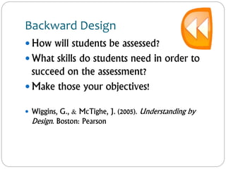 Backward Design
 How will students be assessed?
 What skills do students need in order to
succeed on the assessment?
 Make those your objectives!
 Wiggins, G., & McTighe, J. (2005). Understanding by
Design. Boston: Pearson
 