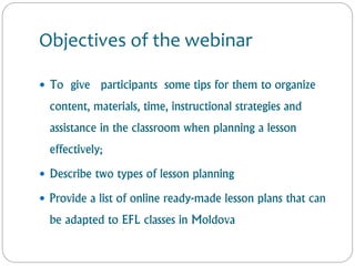Objectives of the webinar
 To give participants some tips for them to organize
content, materials, time, instructional strategies and
assistance in the classroom when planning a lesson
effectively;
 Describe two types of lesson planning
 Provide a list of online ready-made lesson plans that can
be adapted to EFL classes in Moldova
 