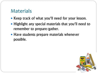 Materials
 Keep track of what you’ll need for your lesson.
 Highlight any special materials that you’ll need to
remember to prepare/gather.
 Have students prepare materials whenever
possible.
 