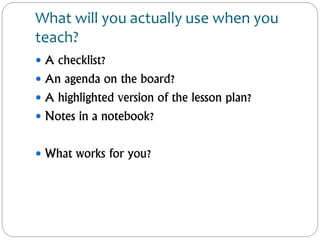 What will you actually use when you
teach?
 A checklist?
 An agenda on the board?
 A highlighted version of the lesson plan?
 Notes in a notebook?
 What works for you?
 