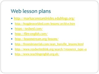 Web lesson plans
 http://marisaconstantinides.edublogs.org/
 http://bogglesworldesl.com/lessons/archive.htm
 https://tedxesl.com/
 http://film-english.com/
 http://lessonstream.org/lessons/
 http://freeeslmaterials.com/sean_banville_lessons.html
 http://www.readwritethink.org/search/?resource_type=6
 http://www.teachingenglish.org.uk/
 