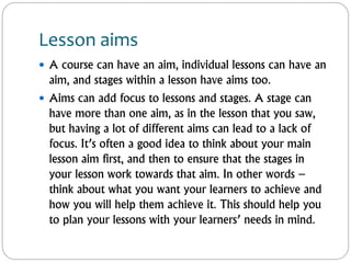 Lesson aims
 A course can have an aim, individual lessons can have an
aim, and stages within a lesson have aims too.
 Aims can add focus to lessons and stages. A stage can
have more than one aim, as in the lesson that you saw,
but having a lot of different aims can lead to a lack of
focus. It’s often a good idea to think about your main
lesson aim first, and then to ensure that the stages in
your lesson work towards that aim. In other words –
think about what you want your learners to achieve and
how you will help them achieve it. This should help you
to plan your lessons with your learners’ needs in mind.
 
