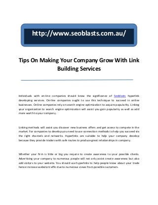 http://www.seoblasts.com.au/


Tips On Making Your Company Grow With Link
              Building Services



Individuals with on-line companies should know the significance of Seoblasts hyperlink
developing services. On-line companies ought to use this technique to succeed in online
businesses. Online companies rely on search engine optimization to acquire popularity. Linking
your organization to search engine optimization will assist you gain popularity as well as add
more worth to your company.



Linking methods will assist you discover new business offers and get access to compete in the
market. For companies to develop you need to use connection methods to help you succeed via
the right channels and networks. Hyperlinks are suitable to help your company develop
because they provide traders with safe routes to produce great relationships in company.



Whether your firm is little or big you require to create awareness to your possible clients.
Advertising your company to numerous people will not only assist create awareness but also
add visitors to your website. You should use hyperlinks to help people know about your trade
hence increase website traffic due to numerous views from possible customers.
 