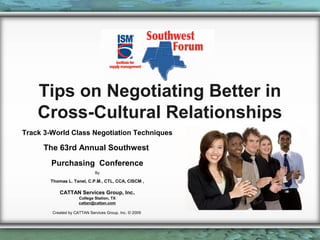 Tips on Negotiating Better in
Cross-Cultural Relationships
Track 3-World Class Negotiation Techniques

The 63rd Annual Southwest
Purchasing Conference
By

Thomas L. Tanel, C.P.M., CTL, CCA, CISCM ,

CATTAN Services Group, Inc.
College Station, TX
cattan@cattan.com
Created by CATTAN Services Group, Inc. © 2009

 