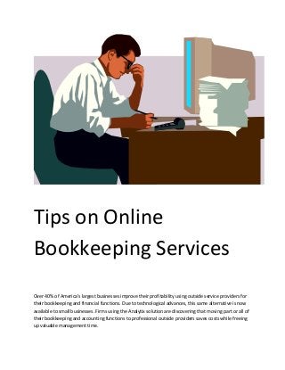 Tips on Online
Bookkeeping Services
Over 40% of America's largest businesses improve their profitability using outside service providers for
their bookkeeping and financial functions. Due to technological advances, this same alternative is now
available to small businesses. Firms using the Analytix solution are discovering that moving part or all of
their bookkeeping and accounting functions to professional outside providers saves costs while freeing
up valuable management time.
 