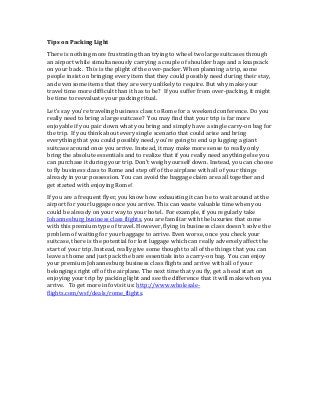 Tips on Packing Light
There is nothing more frustrating than trying to wheel two large suitcases through
an airport while simultaneously carrying a couple of shoulder bags and a knapsack
on your back. This is the plight of the over-packer. When planning a trip, some
people insist on bringing every item that they could possibly need during their stay,
and even some items that they are very unlikely to require. But why make your
travel time more difficult than it has to be? If you suffer from over-packing, it might
be time to reevaluate your packing ritual.
Let's say you're traveling business class to Rome for a weekend conference. Do you
really need to bring a large suitcase? You may find that your trip is far more
enjoyable if you pair down what you bring and simply have a single carry-on bag for
the trip. If you think about every single scenario that could arise and bring
everything that you could possibly need, you're going to end up lugging a giant
suitcase around once you arrive. Instead, it may make more sense to really only
bring the absolute essentials and to realize that if you really need anything else you
can purchase it during your trip. Don't weigh yourself down. Instead, you can choose
to fly business class to Rome and step off of the airplane with all of your things
already in your possession. You can avoid the baggage claim area all together and
get started with enjoying Rome!
If you are a frequent flyer, you know how exhausting it can be to wait around at the
airport for your luggage once you arrive. This can waste valuable time when you
could be already on your way to your hotel. For example, if you regularly take
Johannesburg business class flights, you are familiar with the luxuries that come
with this premium type of travel. However, flying in business class doesn't solve the
problem of waiting for your baggage to arrive. Even worse, once you check your
suitcase, there is the potential for lost luggage which can really adversely affect the
start of your trip. Instead, really give some thought to all of the things that you can
leave at home and just pack the bare essentials into a carry-on bag. You can enjoy
your premium Johannesburg business class flights and arrive with all of your
belongings right off of the airplane. The next time that you fly, get a head start on
enjoying your trip by packing light and see the difference that it will make when you
arrive. To get more info visit us: http://www.wholesale-
flights.com/wsf/deals/rome_flights.
 