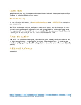 Learn More
Learn more about how you can improve productivity, enhance efficiency, and sharpen your competitive edge.
Check out the following Global Knowledge courses:
PMP Exam Prep Boot Camp
For more information or to register, visit www.globalknowledge.com or call 1-800-COURSES to speak with a
sales representative.
Our courses and enhanced, hands-on labs offer practical skills and tips that you can immediately put to use.
Our expert instructors draw upon their experiences to help you understand key concepts and how to apply
them to your specific work situation. Choose from our more than 700 courses, delivered through Classrooms,
e-Learning, and On-site sessions, to meet your IT and management training needs.
About the Author
Vicki Wrona, PMP, has been managing projects and mentoring project managers for the past 18 years in both
the private and public sectors, in manufacturing, service, and IT. Over the past 7 years, she has personally
trained over 3,100 people through Global Knowledge. She is the President of Forward Momentum, LLC, an 8(a)
company.
Additional Reference
www.pmi.org
Copyright ©2007 Global Knowledge Training LLC. All rights reserved. Page 10
 