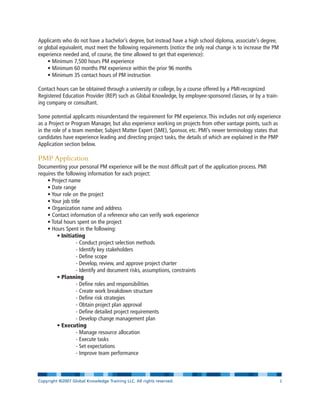 Applicants who do not have a bachelor’s degree, but instead have a high school diploma, associate’s degree,
or global equivalent, must meet the following requirements (notice the only real change is to increase the PM
experience needed and, of course, the time allowed to get that experience):
• Minimum 7,500 hours PM experience
• Minimum 60 months PM experience within the prior 96 months
• Minimum 35 contact hours of PM instruction
Contact hours can be obtained through a university or college, by a course offered by a PMI-recognized
Registered Education Provider (REP) such as Global Knowledge, by employee-sponsored classes, or by a train-
ing company or consultant.
Some potential applicants misunderstand the requirement for PM experience. This includes not only experience
as a Project or Program Manager, but also experience working on projects from other vantage points, such as
in the role of a team member, Subject Matter Expert (SME), Sponsor, etc. PMI’s newer terminology states that
candidates have experience leading and directing project tasks, the details of which are explained in the PMP
Application section below.
PMP Application
Documenting your personal PM experience will be the most difficult part of the application process. PMI
requires the following information for each project:
• Project name
• Date range
• Your role on the project
• Your job title
• Organization name and address
• Contact information of a reference who can verify work experience
• Total hours spent on the project
• Hours Spent in the following:
• Initiating
- Conduct project selection methods
- Identify key stakeholders
- Define scope
- Develop, review, and approve project charter
- Identify and document risks, assumptions, constraints
• Planning
- Define roles and responsibilities
- Create work breakdown structure
- Define risk strategies
- Obtain project plan approval
- Define detailed project requirements
- Develop change management plan
• Executing
- Manage resource allocation
- Execute tasks
- Set expectations
- Improve team performance
Copyright ©2007 Global Knowledge Training LLC. All rights reserved. Page 3
 