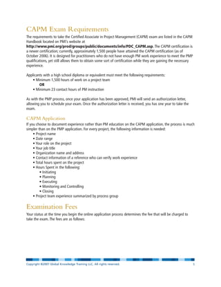 CAPM Exam Requirements
The requirements to take the Certified Associate in Project Management (CAPM) exam are listed in the CAPM
Handbook located on PMI’s website at
http://www.pmi.org/prod/groups/public/documents/info/PDC_CAPM.asp. The CAPM certification is
a newer certification; currently, approximately 1,500 people have attained the CAPM certification (as of
October 2006). It is designed for practitioners who do not have enough PM work experience to meet the PMP
qualifications, yet still allows them to obtain some sort of certification while they are gaining the necessary
experience.
Applicants with a high school diploma or equivalent must meet the following requirements:
• Minimum 1,500 hours of work on a project team
OR
• Minimum 23 contact hours of PM instruction
As with the PMP process, once your application has been approved, PMI will send an authorization letter,
allowing you to schedule your exam. Once the authorization letter is received, you has one year to take the
exam.
CAPM Application
If you choose to document experience rather than PM education on the CAPM application, the process is much
simpler than on the PMP application. For every project, the following information is needed:
• Project name
• Date range
• Your role on the project
• Your job title
• Organization name and address
• Contact information of a reference who can verify work experience
• Total hours spent on the project
• Hours Spent in the following:
• Initiating
• Planning
• Executing
• Monitoring and Controlling
• Closing
• Project team experience summarized by process group
Examination Fees
Your status at the time you begin the online application process determines the fee that will be charged to
take the exam. The fees are as follows:
Copyright ©2007 Global Knowledge Training LLC. All rights reserved. Page 5
 
