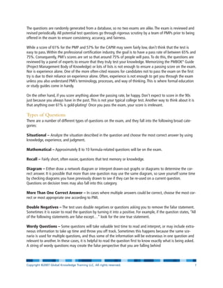 The questions are randomly generated from a database, so no two exams are alike. The exam is reviewed and
revised periodically. All potential test questions go through rigorous scrutiny by a team of PMPs prior to being
offered in the exam to ensure consistency, accuracy, and fairness.
While a score of 61% for the PMP and 57% for the CAPM may seem fairly low, don’t think that the test is
easy to pass. Within the professional certification industry, the goal is to have a pass rate of between 65% and
75%. Consequently, PMI’s scores are set so that around 75% of people will pass. To do this, the questions are
reviewed by a panel of experts to ensure that they truly test your knowledge. Memorizing the PMBOK®
Guide
(Project Management Body of Knowledge) or lots of lists is not enough to ensure a passing score on the exam.
Nor is experience alone. One of the more often-cited reasons for candidates not to pass the exam on the first
try is due to their reliance on experience alone. Often, experience is not enough to get you through the exam
unless you also understand PMI’s terminology, processes, and way of thinking. This is where formal education
or study guides come in handy.
On the other hand, if you score anything above the passing rate, be happy. Don’t expect to score in the 90s
just because you always have in the past. This is not your typical college test. Another way to think about it is
that anything over 61% is gold-plating! Once you pass the exam, your score is irrelevant.
Types of Questions
There are a number of different types of questions on the exam, and they fall into the following broad cate-
gories:
Situational – Analyze the situation described in the question and choose the most correct answer by using
knowledge, experience, and judgment.
Mathematical – Approximately 8 to 10 formula-related questions will be on the exam.
Recall – Fairly short, often easier, questions that test memory or knowledge.
Diagram – Either draw a network diagram or interpret drawn-out graphs or diagrams to determine the cor-
rect answer. It is possible that more than one question may use the same diagram, so save yourself some time
by checking diagrams you have previously drawn to see if they can be re-used on a current question.
Questions on decision trees may also fall into this category.
More Than One Correct Answer – In cases where multiple answers could be correct, choose the most cor-
rect or most appropriate one according to PMI.
Double Negatives – The test uses double negatives or questions asking you to remove the false statement.
Sometimes it is easier to read the question by turning it into a positive. For example, if the question states, “All
of the following statements are false except…” look for the one true statement.
Wordy Questions – Some questions will take valuable test time to read and interpret, or may include extra-
neous information to take up time and throw you off track. Sometimes this happens because the same sce-
nario is used for multiple questions, and thus some of the information will be extraneous in one question and
relevant to another. In these cases, it is helpful to read the question first to know exactly what is being asked.
A string of wordy questions may create the false perspective that you are falling behind
Copyright ©2007 Global Knowledge Training LLC. All rights reserved. Page 7
 