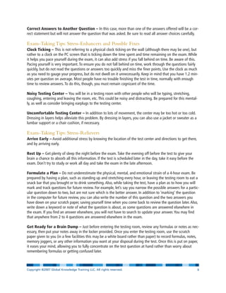 Correct Answers to Another Question – In this case, more than one of the answers offered will be a cor-
rect statement but will not answer the question that was asked. Be sure to read all answer choices carefully.
Exam-Taking Tips: Stress-Enhancers and Possible Fixes
Clock Ticking – This is not referring to a physical clock ticking on the wall (although there may be one), but
rather to a clock on the PC screen that is ticking down the time spent and time remaining on the exam. While
it helps you pace yourself during the exam, it can also add stress if you fall behind on time. Be aware of this.
Pacing yourself is very important. To ensure you do not fall behind on time, work through the questions fairly
quickly, but do not read the questions or answers too quickly and miss the finer points. Use the clock as much
as you need to gauge your progress, but do not dwell on it unnecessarily. Keep in mind that you have 1.2 min-
utes per question on average. Most people have no trouble finishing the test in time, normally with enough
time to review answers. To do this, though, you must remain cognizant of the time.
Noisy Testing Center – You will be in a testing room with other people who will be typing, stretching,
coughing, entering and leaving the room, etc. This could be noisy and distracting. Be prepared for this mental-
ly, as well as consider bringing earplugs to the testing center.
Uncomfortable Testing Center – In addition to lots of movement, the center may be too hot or too cold.
Dressing in layers helps alleviate this problem. By dressing in layers, you can also use a jacket or sweater as a
lumbar support or a chair cushion, if necessary.
Exam-Taking Tips: Stress-Relievers
Arrive Early – Avoid additional stress by knowing the location of the test center and directions to get there,
and by arriving early.
Rest Up – Get plenty of sleep the night before the exam. Take the evening off before the test to give your
brain a chance to absorb all this information. If the test is scheduled later in the day, take it easy before the
exam. Don’t try to study or work all day and take the exam in the late afternoon.
Formulate a Plan – Do not underestimate the physical, mental, and emotional strain of a 4-hour exam. Be
prepared by having a plan, such as standing up and stretching every hour, or leaving the testing room to eat a
snack bar that you brought or to drink something. Also, while taking the test, have a plan as to how you will
mark and track questions for future review. For example, let’s say you narrow the possible answers for a partic-
ular question down to two, but are not sure which is the better answer. In addition to ‘marking’ the question
in the computer for future review, you can also write the number of this question and the two answers you
have down on your scratch paper, saving yourself time when you come back to review the question later. Also,
write down a keyword or note of what the question is about, as some questions are answered elsewhere in
the exam. If you find an answer elsewhere, you will not have to search to update your answer. You may find
that anywhere from 2 to 4 questions are answered elsewhere in the exam.
Get Ready for a Brain Dump – Just before entering the testing room, review any formulas or notes as nec-
essary, then put your notes away in the locker provided. Once you enter the testing room, use the scratch
paper given to you (in a few facilities this may be a white board rather than paper) to record formulas, notes,
memory joggers, or any other information you want at your disposal during the test. Once this is put on paper,
it eases your mind, allowing you to fully concentrate on the test question at hand rather than worry about
remembering formulas or getting confused later.
Copyright ©2007 Global Knowledge Training LLC. All rights reserved. Page 8
 