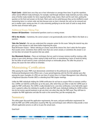 Flash Cards – Adults learn once they see or hear information on average three times. To get this repetition,
utilize several different study techniques. For example, read through whatever study materials you have, noting
areas of further study needed. For items requiring further study, create a flash card for each item, putting the
question on the front and answer on the back. Flash cards can be useful because they can be shuffled to avoid
memorizing items in a certain order and also because once an item is learned, the card can be removed and
put in another stack, saving you time. It is also extremely gratifying to see the stack of cards to study shrink
and the stack of known items grow.
Additional Exam-Taking Tips
Answer All Questions – Unanswered questions count as a wrong answer.
Fill in the Blanks – Sometimes, the correct answer is not grammatically correct when filled in the blank on a
question.
Take the Tutorial – Be sure you understand the computer system for this exam. Taking the tutorial may also
give you a few minutes to calm down before beginning the exam.
Read All Answer Choices – Before selecting an answer, read all the choices first. Don’t select the first option
that sounds correct. Sometimes there will be more than one correct answer, or sometimes the answer is cor-
rect but does not answer the question that was asked.
Use Mnemonic Devices – These are techniques that are used to increase memory recall by creating a silly
picture in your mind, devising a clever saying to help recall facts, or remembering a series of words by taking
the first letter of each word to create a personal acronym or memorable phrase. The sillier the picture or
phrase, the easier the item will be to remember.
Maintaining Certification
After passing the exam, PMPs must demonstrate commitment to the profession by accumulating 60
Professional Development Units (PDUs) over a 3-year period beginning with the first full calendar year after
passing the exam. Examples of a PDU are one hour of contact time in a Project Management class offered by
a Registered Education Provider (REP) or attending local PMI chapter meetings.
Unlike the PMP, individuals holding the CAPM certification do not have to acquire PDUs to maintain certifica-
tion. CAPMs can hold this certification up to five years, after which they can either re-take the CAPM exam or
apply for PMP certification. The CAPM is really intended to be a one-time certification, to be held while experi-
ence is gained to allow the individual to qualify to take the PMP exam. Individuals holding the CAPM certifica-
tion do not receive special treatment or get any short cuts when they take the PMP exam. They still have to
complete the PMP application and take the exam at the normal fees, just like everybody else.
Summary
This white paper discussed the application requirements, the exam, and post-certification requirements for
both the PMP and CAPM certifications issued by PMI. Tips and techniques were offered to help provide a more
efficient application process as well as to pass the actual exam.
Good luck!
Copyright ©2007 Global Knowledge Training LLC. All rights reserved. Page 9
 