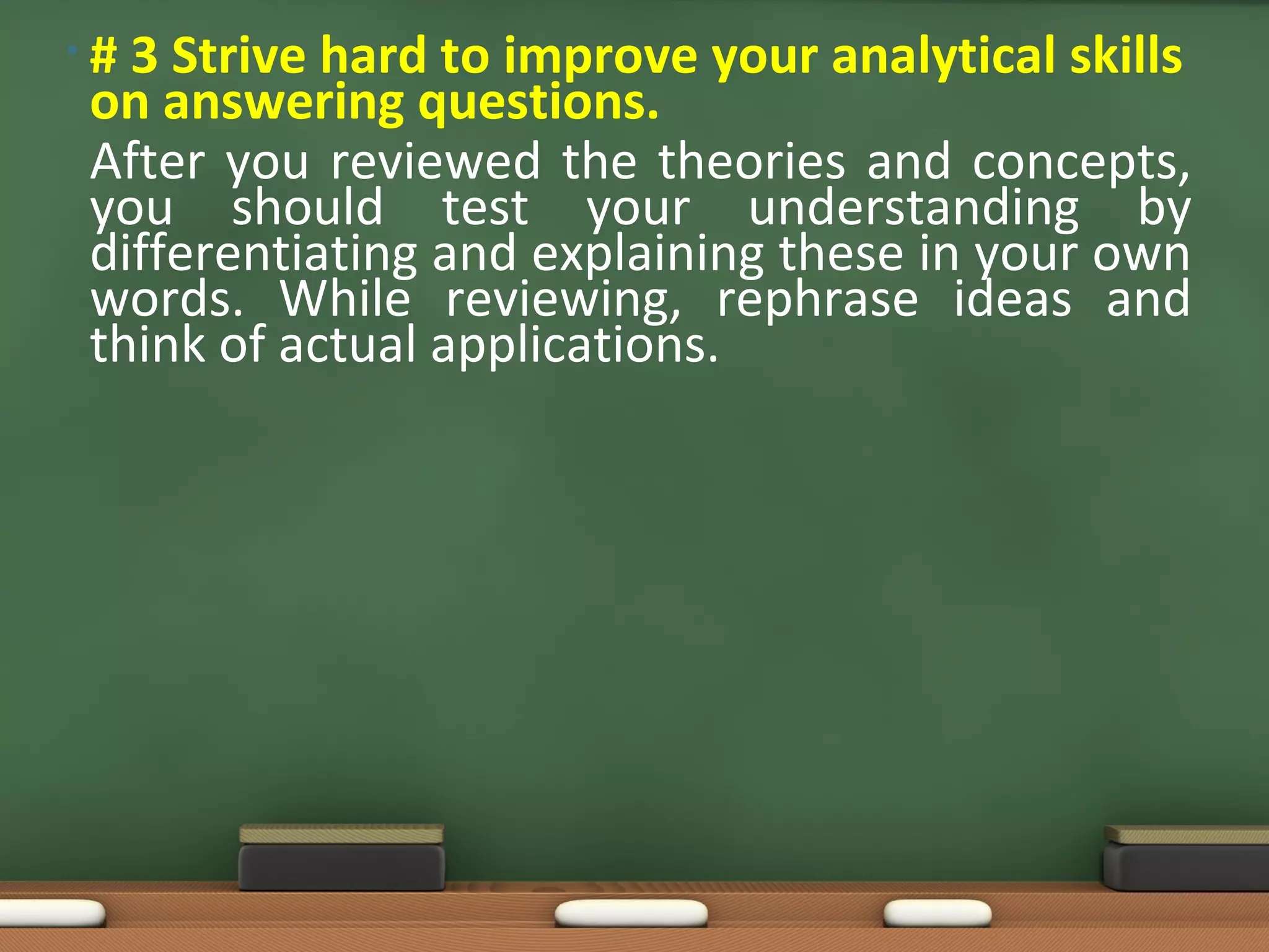•#3 Strive hard to improve your analytical skills
on answering questions.
After you reviewed the theories and concepts,
you should test your understanding by
differentiating and explaining these in your own
words. While reviewing, rephrase ideas and
think of actual applications.
 