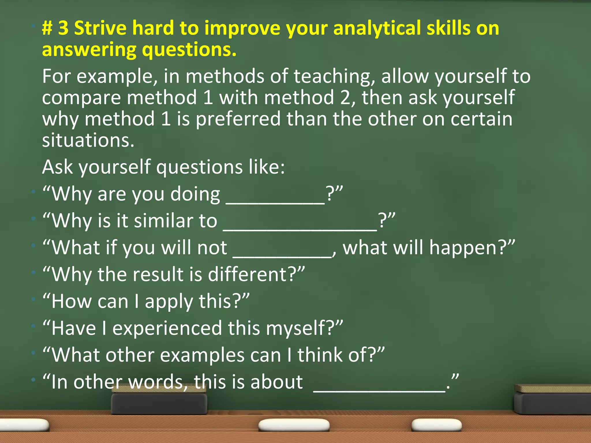 • # 3 Strive hard to improve your analytical skills on
  answering questions.
  For example, in methods of teaching, allow yourself to
  compare method 1 with method 2, then ask yourself
  why method 1 is preferred than the other on certain
  situations.
  Ask yourself questions like:
• “Why are you doing _________?”
• “Why is it similar to ______________?”
• “What if you will not _________, what will happen?”
• “Why the result is different?”
• “How can I apply this?”
• “Have I experienced this myself?”
• “What other examples can I think of?”
• “In other words, this is about ____________.”
 