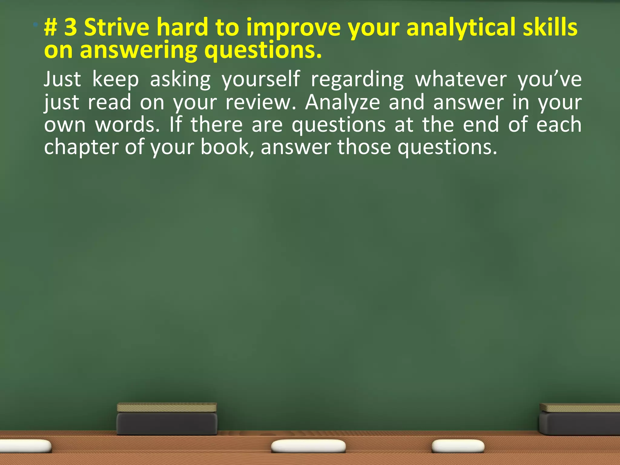 •#
 3 Strive hard to improve your analytical skills
on answering questions.
Just keep asking yourself regarding whatever you’ve
just read on your review. Analyze and answer in your
own words. If there are questions at the end of each
chapter of your book, answer those questions.
 