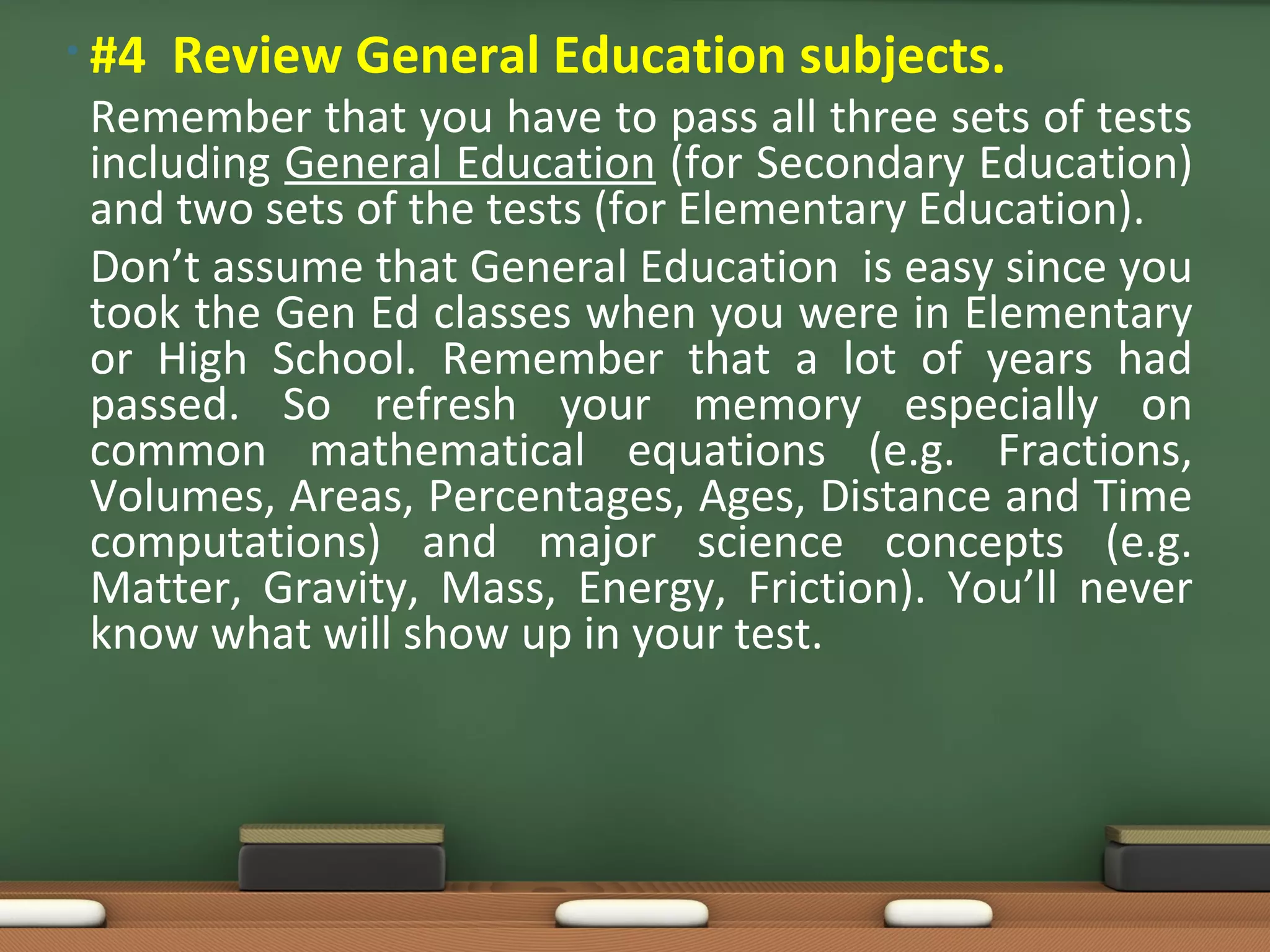 • #4   Review General Education subjects.
 Remember that you have to pass all three sets of tests
 including General Education (for Secondary Education)
 and two sets of the tests (for Elementary Education).
 Don’t assume that General Education is easy since you
 took the Gen Ed classes when you were in Elementary
 or High School. Remember that a lot of years had
 passed. So refresh your memory especially on
 common mathematical equations (e.g. Fractions,
 Volumes, Areas, Percentages, Ages, Distance and Time
 computations) and major science concepts (e.g.
 Matter, Gravity, Mass, Energy, Friction). You’ll never
 know what will show up in your test.
 
