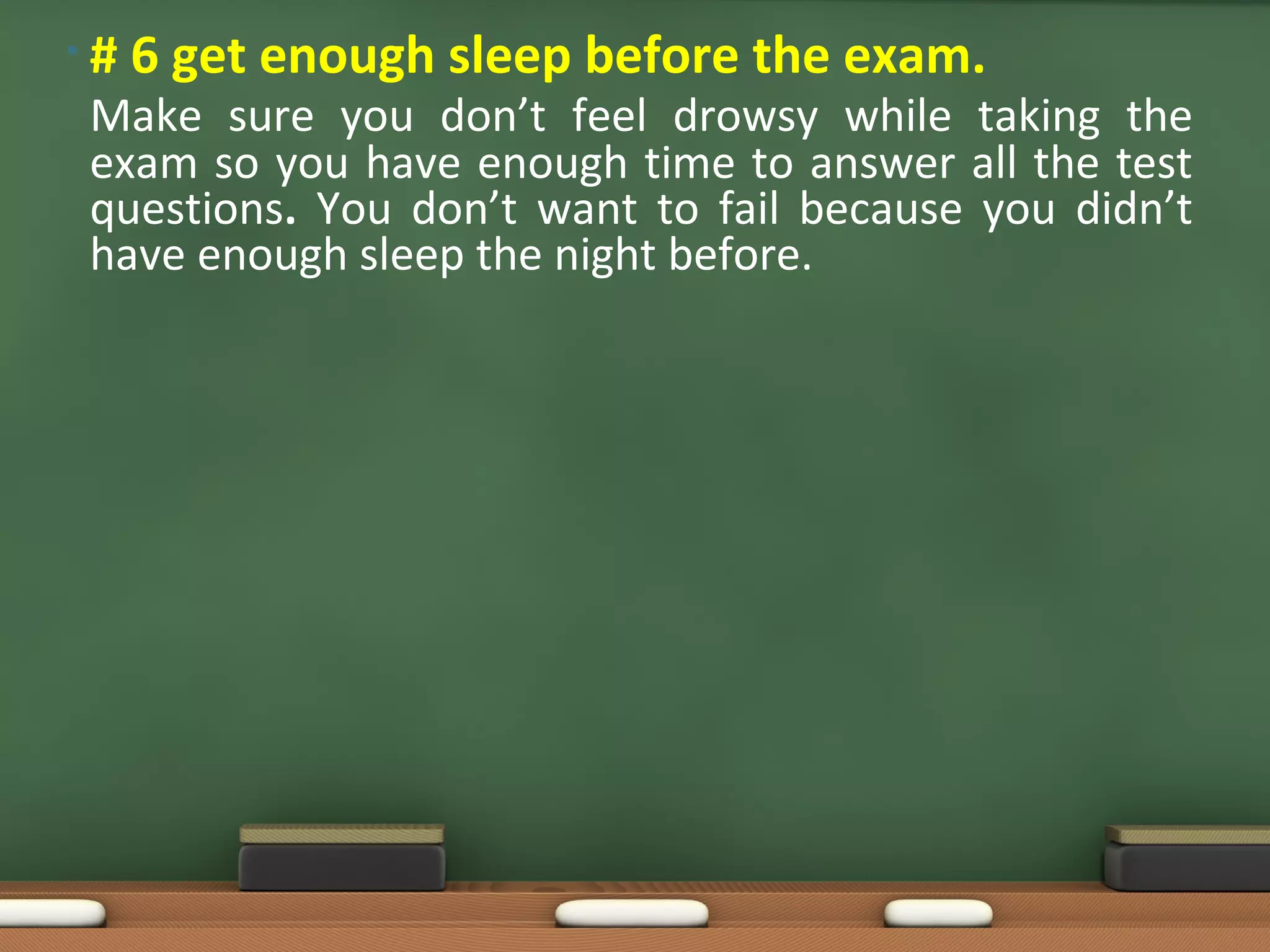•#   6 get enough sleep before the exam.
Make sure you don’t feel drowsy while taking the
exam so you have enough time to answer all the test
questions. You don’t want to fail because you didn’t
have enough sleep the night before.
 