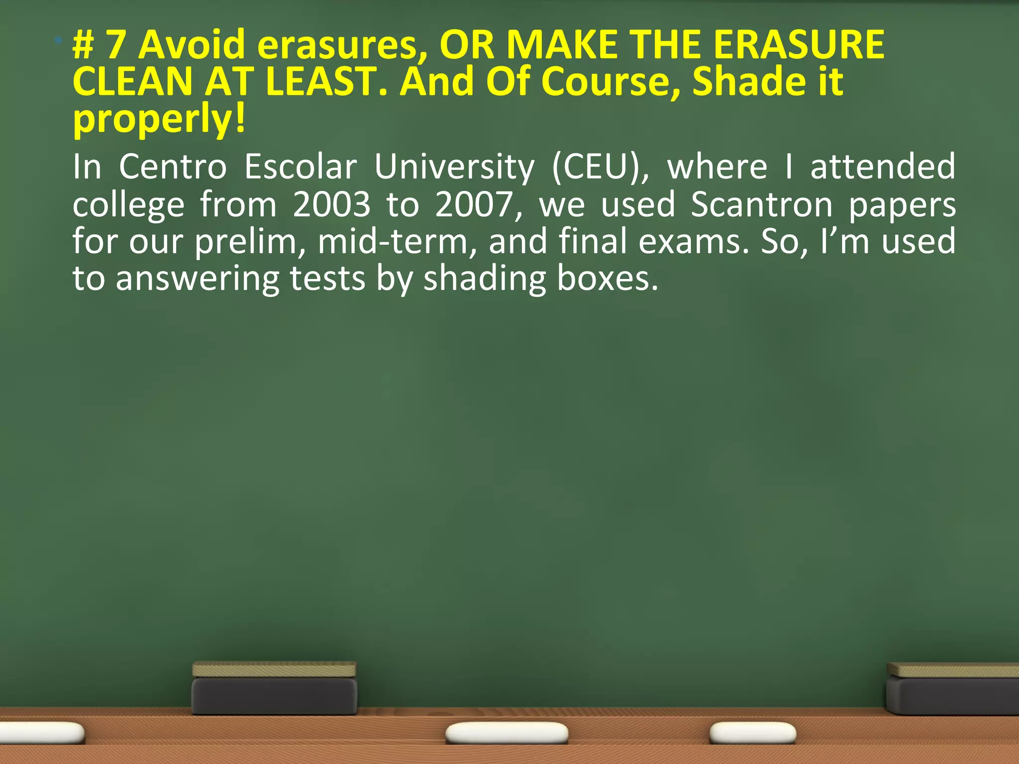 •#7 Avoid erasures, OR MAKE THE ERASURE
CLEAN AT LEAST. And Of Course, Shade it
properly!
In Centro Escolar University (CEU), where I attended
college from 2003 to 2007, we used Scantron papers
for our prelim, mid-term, and final exams. So, I’m used
to answering tests by shading boxes.
 