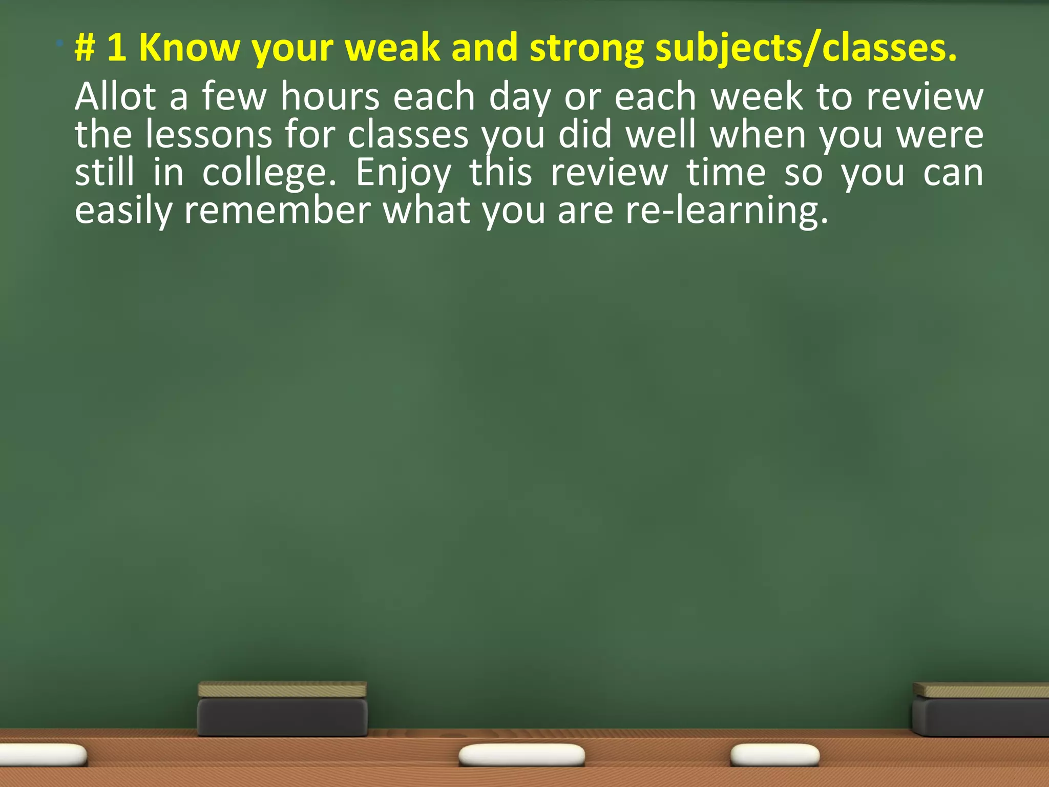 •#1 Know your weak and strong subjects/classes.
Allot a few hours each day or each week to review
the lessons for classes you did well when you were
still in college. Enjoy this review time so you can
easily remember what you are re-learning.
 