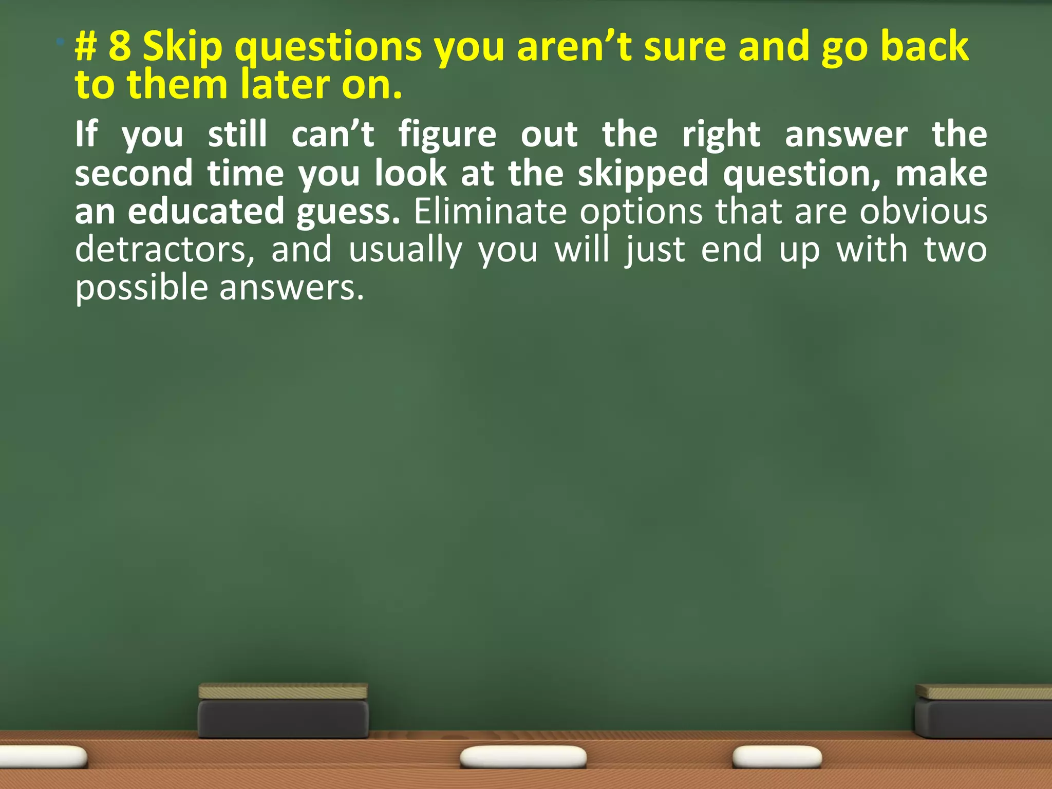 •#8 Skip questions you aren’t sure and go back
to them later on.
If you still can’t figure out the right answer the
second time you look at the skipped question, make
an educated guess. Eliminate options that are obvious
detractors, and usually you will just end up with two
possible answers.
 