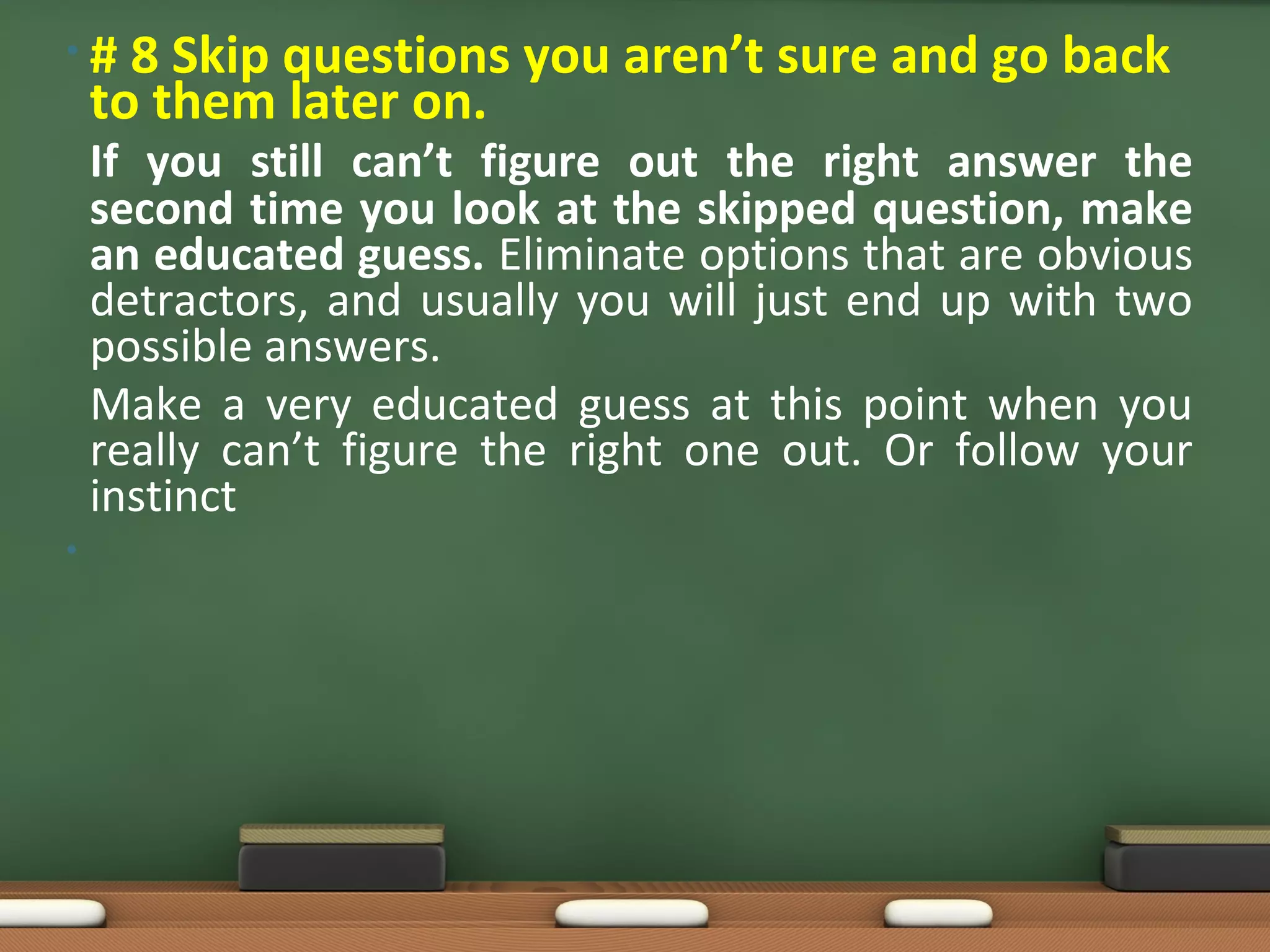 •#    8 Skip questions you aren’t sure and go back
    to them later on.
    If you still can’t figure out the right answer the
    second time you look at the skipped question, make
    an educated guess. Eliminate options that are obvious
    detractors, and usually you will just end up with two
    possible answers.
    Make a very educated guess at this point when you
    really can’t figure the right one out. Or follow your
    instinct
•
 